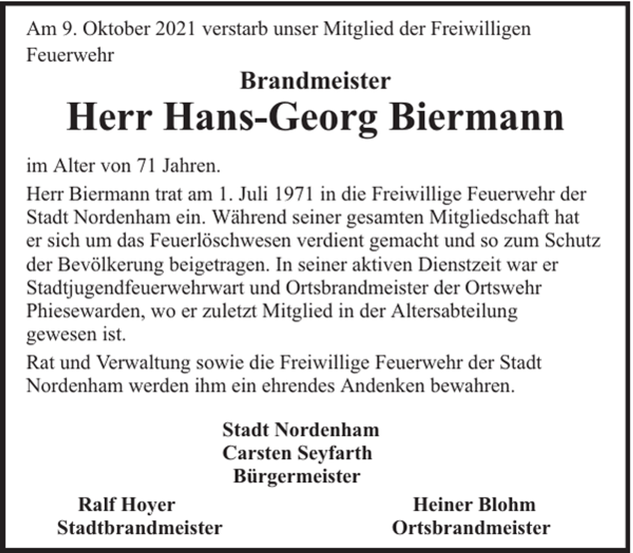 <p>Am 9. Oktober 2021 verstarb unser Mitglied der Freiwilligen<br />Feuerwehr</p><p>Brandmeister</p><p>Herr Hans-Georg Biermann<br />im Alter von 71 Jahren.<br />Herr Biermann trat am 1. Juli 1971 in die Freiwillige Feuerwehr der<br />Stadt Nordenham ein. Während seiner gesamten Mitgliedschaft hat<br />er sich um das Feuerlöschwesen verdient gemacht und so zum Schutz<br />der Bevölkerung beigetragen. In seiner aktiven Dienstzeit war er<br />Stadtjugendfeuerwehrwart und Ortsbrandmeister der Ortswehr<br />Phiesewarden, wo er zuletzt Mitglied in der Altersabteilung<br />gewesen ist.<br />Rat und Verwaltung sowie die Freiwillige Feuerwehr der Stadt<br />Nordenham werden ihm ein ehrendes Andenken bewahren.<br />Stadt Nordenham<br />Carsten Seyfarth<br />Bürgermeister<br />Ralf Hoyer<br />Stadtbrandmeister</p><p>Heiner Blohm<br />Ortsbrandmeister</p>