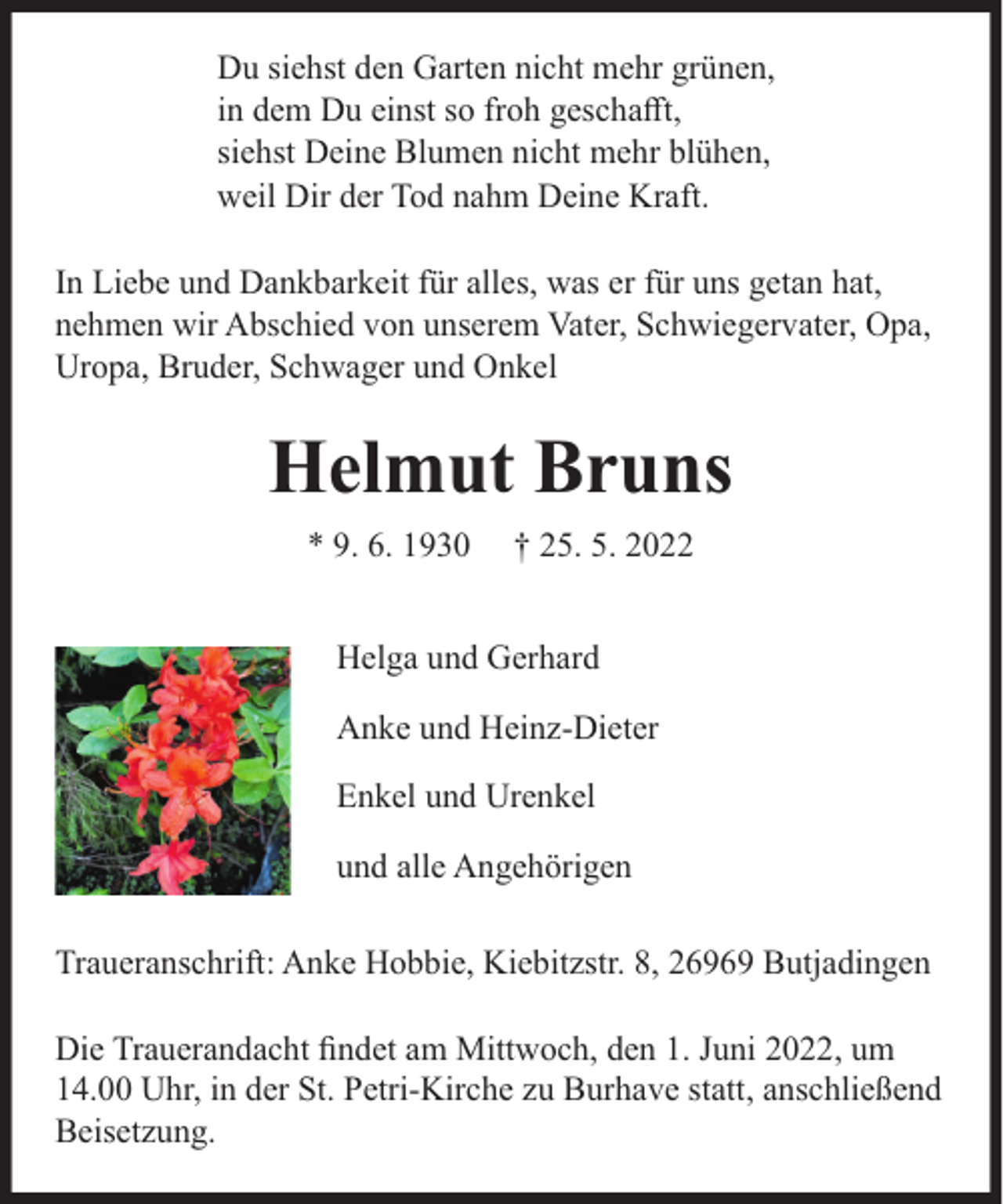 <p>Du siehst den Garten nicht mehr grünen,<br />in dem Du einst so froh geschaﬀt,<br />siehst Deine Blumen nicht mehr blühen,<br />weil Dir der Tod nahm Deine Kraft.<br />In Liebe und Dankbarkeit für alles, was er für uns getan hat,<br />nehmen wir Abschied von unserem Vater, Schwiegervater, Opa,<br />Uropa, Bruder, Schwager und Onkel</p><p>Helmut Bruns<br />* 9. 6. 1930</p><p>† 25. 5. 2022</p><p>Helga und Gerhard<br />Anke und Heinz-Dieter<br />Enkel und Urenkel<br />und alle Angehörigen<br />Traueranschrift: Anke Hobbie, Kiebitzstr. 8, 26969 Butjadingen<br />Die Trauerandacht ﬁndet am Mittwoch, den 1. Juni 2022, um<br />14.00 Uhr, in der St. Petri-Kirche zu Burhave statt, anschließend<br />Beisetzung.</p>