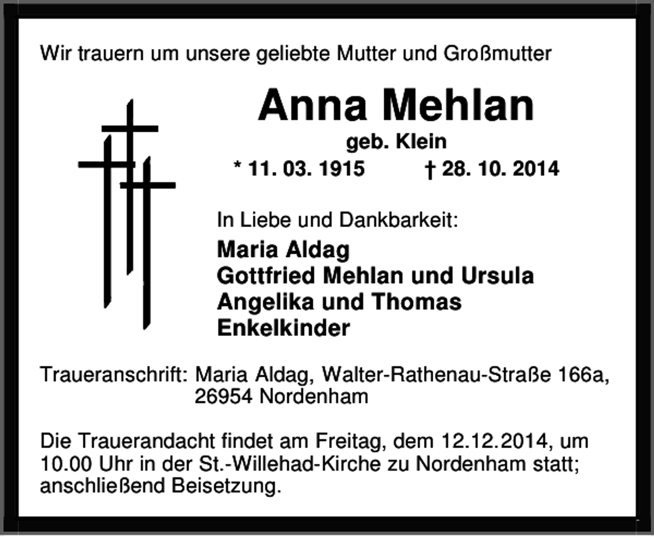 <p>Wir trauern um unsere geliebte Mutter und Großmutter</p>
<p>Anna Mehlan</p>
<p>geb. Klein<br />* 11. 03. 1915<br />† 28. 10. 2014<br />In Liebe und Dankbarkeit:</p>
<p>Maria Aldag<br />Gottfried Mehlan und Ursula<br />Angelika und Thomas<br />Enkelkinder<br />Traueranschrift: Maria Aldag, Walter-Rathenau-Straße 166a,<br />26954 Nordenham<br />Die Trauerandacht findet am Freitag, dem 12.12.2014, um<br />10.00 Uhr in der St.-Willehad-Kirche zu Nordenham statt;<br />anschließend Beisetzung.</p>