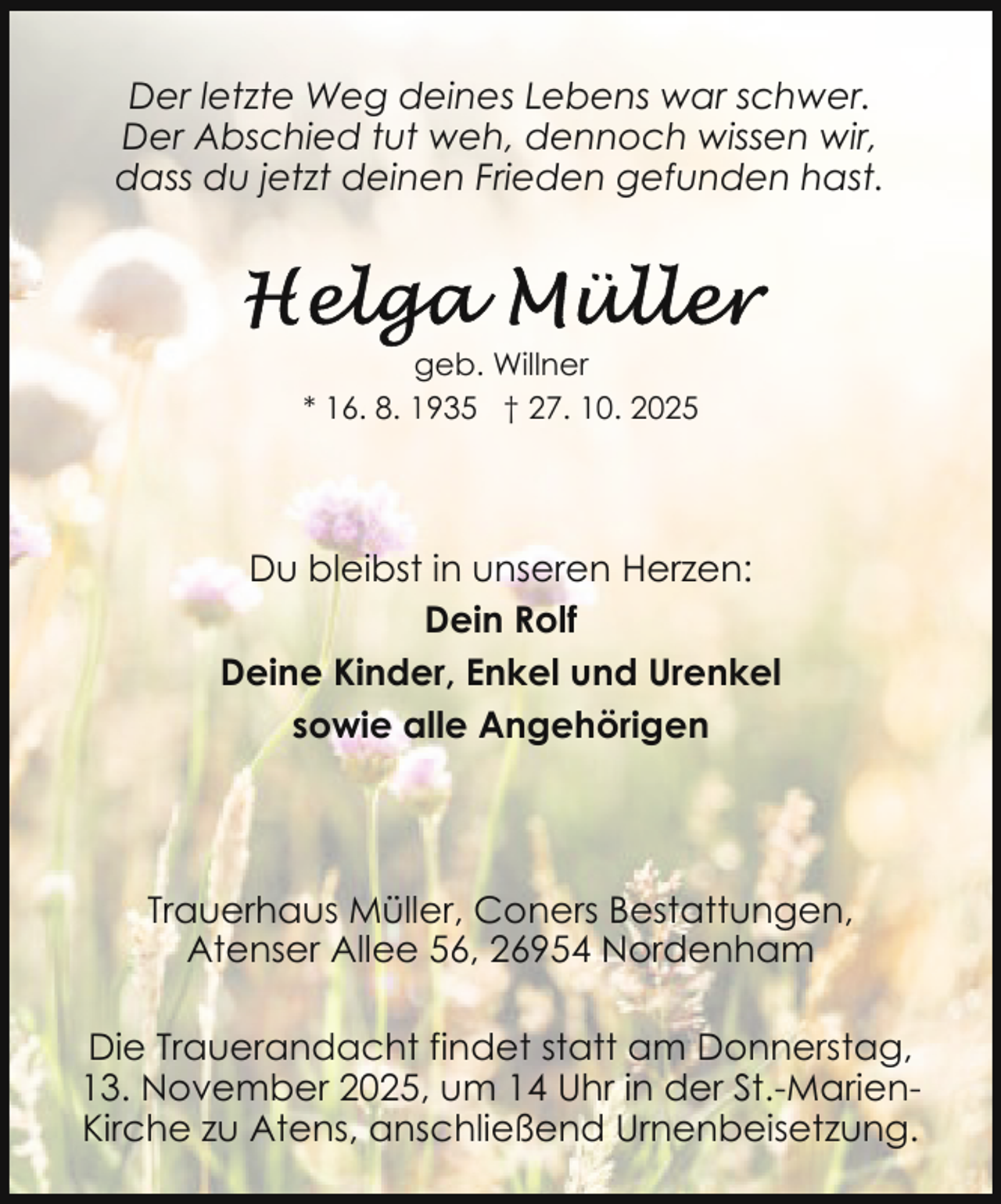 <p>Der letzte Weg deines Lebens war schwer.<br />Der Abschied tut weh, dennoch wissen wir,<br />dass du jetzt deinen Frieden gefunden hast.</p>
<p>geb. Willner<br />* 16. 8. 1935 † 27. 10. 2025</p>
<p>Du bleibst in unseren Herzen:<br />Dein Rolf<br />Deine Kinder, Enkel und Urenkel<br />sowie alle Angehörigen</p>
<p>Trauerhaus Müller, Coners Bestattungen,<br />Atenser Allee 56, 26954 Nordenham<br />Die Trauerandacht findet statt am Donnerstag,<br />13. November 2025, um 14 Uhr in der St.-MarienKirche zu Atens, anschließend Urnenbeisetzung.</p>