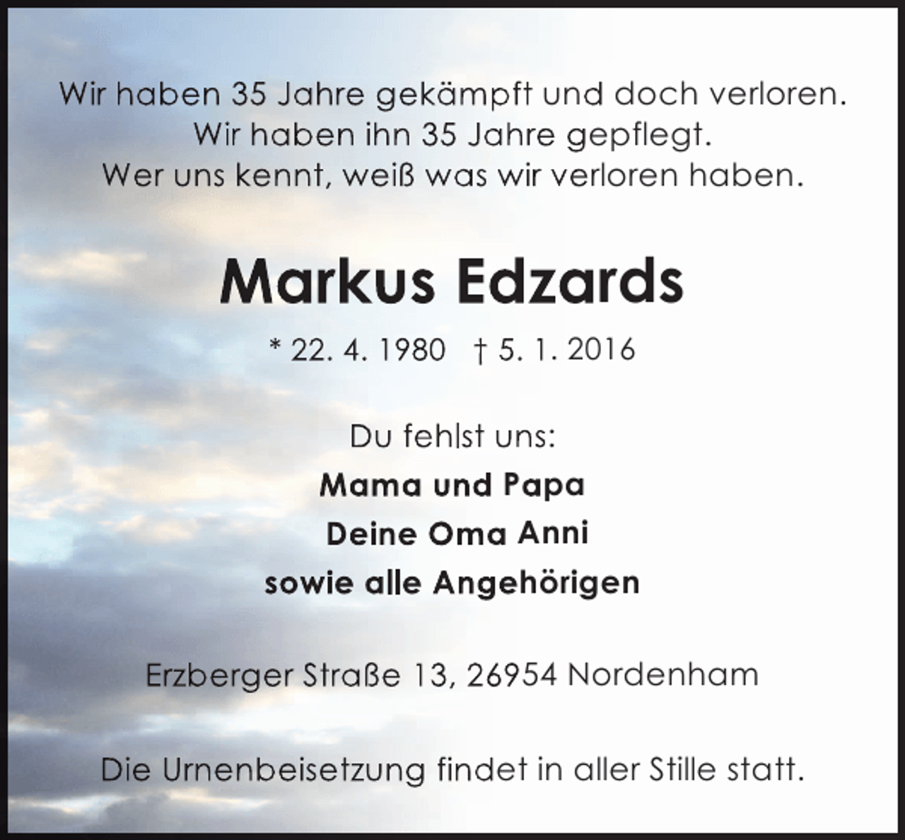 <p>Wir haben 35 Jahre gekämpft und doch verloren.<br />Wir haben ihn 35 Jahre gepflegt.<br />Wer uns kennt, weiß was wir verloren haben.</p><p>Markus Edzards<br />* 22. 4. 1980 † 5. 1. 2016</p><p>Du fehlst uns:<br />Mama und Papa<br />Deine Oma Anni<br />sowie alle Angehörigen<br />Erzberger Straße 13, 26954 Nordenham<br />Die Urnenbeisetzung findet in aller Stille statt.</p>