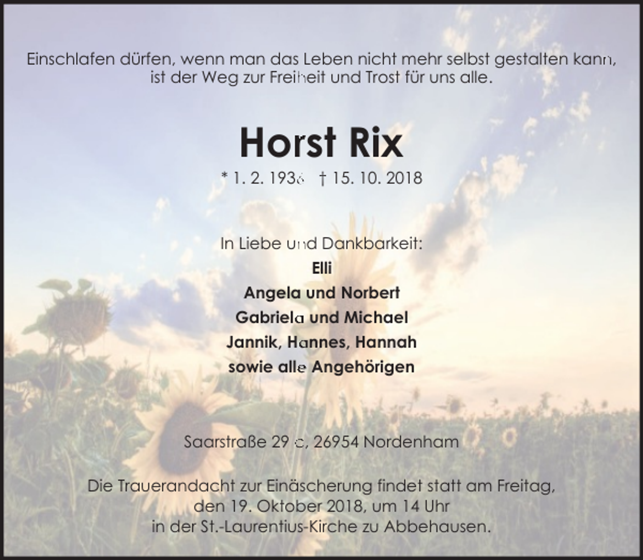 <p>Einschlafen dürfen, wenn man das Leben nicht mehr selbst gestalten kann<br />n,<br />ist der Weg zur Freih<br />heit und Trost für uns alle.</p><p>Horrst Rix</p><p>* 1. 2. 193 † 15. 10. 2018</p><p>In Liebe und Dankbarkeit:<br />Elli<br />Angela und Norbert<br />Gabriela<br />a und Michael<br />Jannik, Ha<br />annes, Hannah<br />e Angehörigen<br />sowie alle</p><p>Saarstraße 29 c, 26954 Nordenham<br />Die Trauerandacht zur Einäscherung findet statt am Freitag,<br />den 19. Oktober 2018, um 14 Uhr<br />in der St.-Laurentius-Kirche zu Abbehausen.</p>