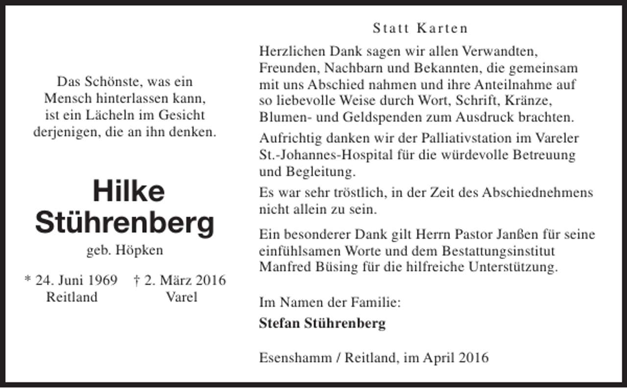<p>Statt Karten<br />Das Schönste, was ein<br />Mensch hinterlassen kann,<br />ist ein Lächeln im Gesicht<br />derjenigen, die an ihn denken.</p><p>Hilke<br />Stührenberg<br />geb. Höpken</p><p>* 24. Juni 1969<br />Reitland</p><p>† 2. März 2016<br />Varel</p><p>Herzlichen Dank sagen wir allen Verwandten,<br />Freunden, Nachbarn und Bekannten, die gemeinsam<br />mit uns Abschied nahmen und ihre Anteilnahme auf<br />so liebevolle Weise durch Wort, Schrift, Kränze,<br />Blumen- und Geldspenden zum Ausdruck brachten.<br />Aufrichtig danken wir der Palliativstation im Vareler<br />St.-Johannes-Hospital für die würdevolle Betreuung<br />und Begleitung.<br />Es war sehr tröstlich, in der Zeit des Abschiednehmens<br />nicht allein zu sein.<br />Ein besonderer Dank gilt Herrn Pastor Janßen für seine<br />einfühlsamen Worte und dem Bestattungsinstitut<br />Manfred Büsing für die hilfreiche Unterstützung.<br />Im Namen der Familie:<br />Stefan Stührenberg<br />Esenshamm / Reitland, im April 2016</p>