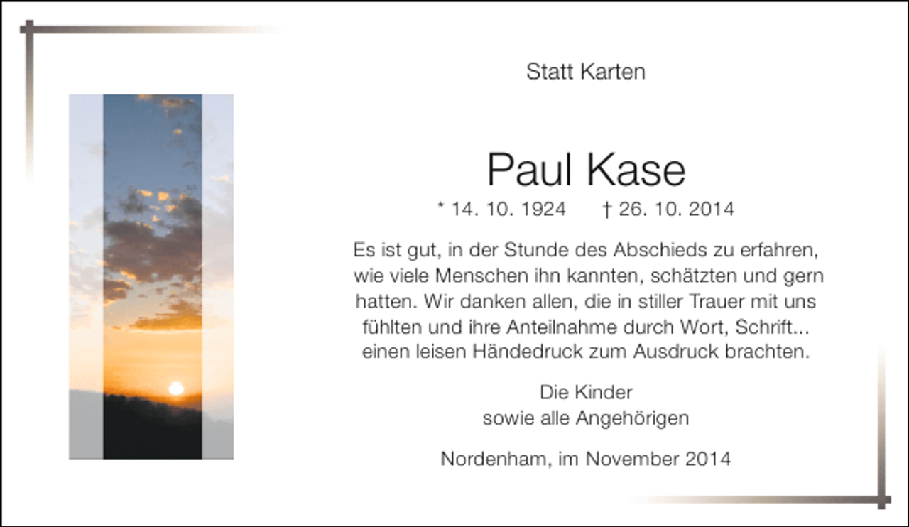 <p>Statt Karten</p><p>Paul Kase</p><p>* 14. 10. 1924</p><p>† 26. 10. 2014</p><p>Es ist gut, in der Stunde des Abschieds zu erfahren,<br />wie viele Menschen ihn kannten, schätzten und gern<br />hatten. Wir danken allen, die in stiller Trauer mit uns<br />fühlten und ihre Anteilnahme durch Wort, Schrift...<br />einen leisen Händedruck zum Ausdruck brachten.<br />Die Kinder<br />sowie alle Angehörigen<br />Nordenham, im November 2014</p>