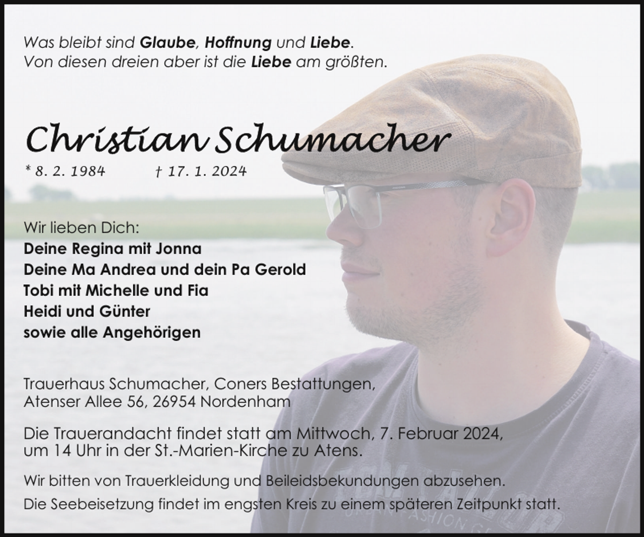 <p>Was bleibt sind Glaube, Hoffnung und Liebe.<br />Von diesen dreien aber ist die Liebe am größten.</p><p>* 8. 2. 1984</p><p>† 17. 1. 2024</p><p>Wir lieben Dich:<br />Deine Regina mit Jonna<br />Deine Ma Andrea und dein Pa Gerold<br />Tobi mit Michelle und Fia<br />Heidi und Günter<br />sowie alle Angehörigen<br />Trauerhaus Schumacher, Coners Bestattungen,<br />Atenser Allee 56, 26954 Nordenham</p><p>Die Trauerandacht findet statt am Mittwoch, 7. Februar 2024,<br />um 14 Uhr in der St.-Marien-Kirche zu Atens.<br />Wir bitten von Trauerkleidung und Beileidsbekundungen abzusehen.<br />Die Seebeisetzung findet im engsten Kreis zu einem späteren Zeitpunkt statt.</p>
