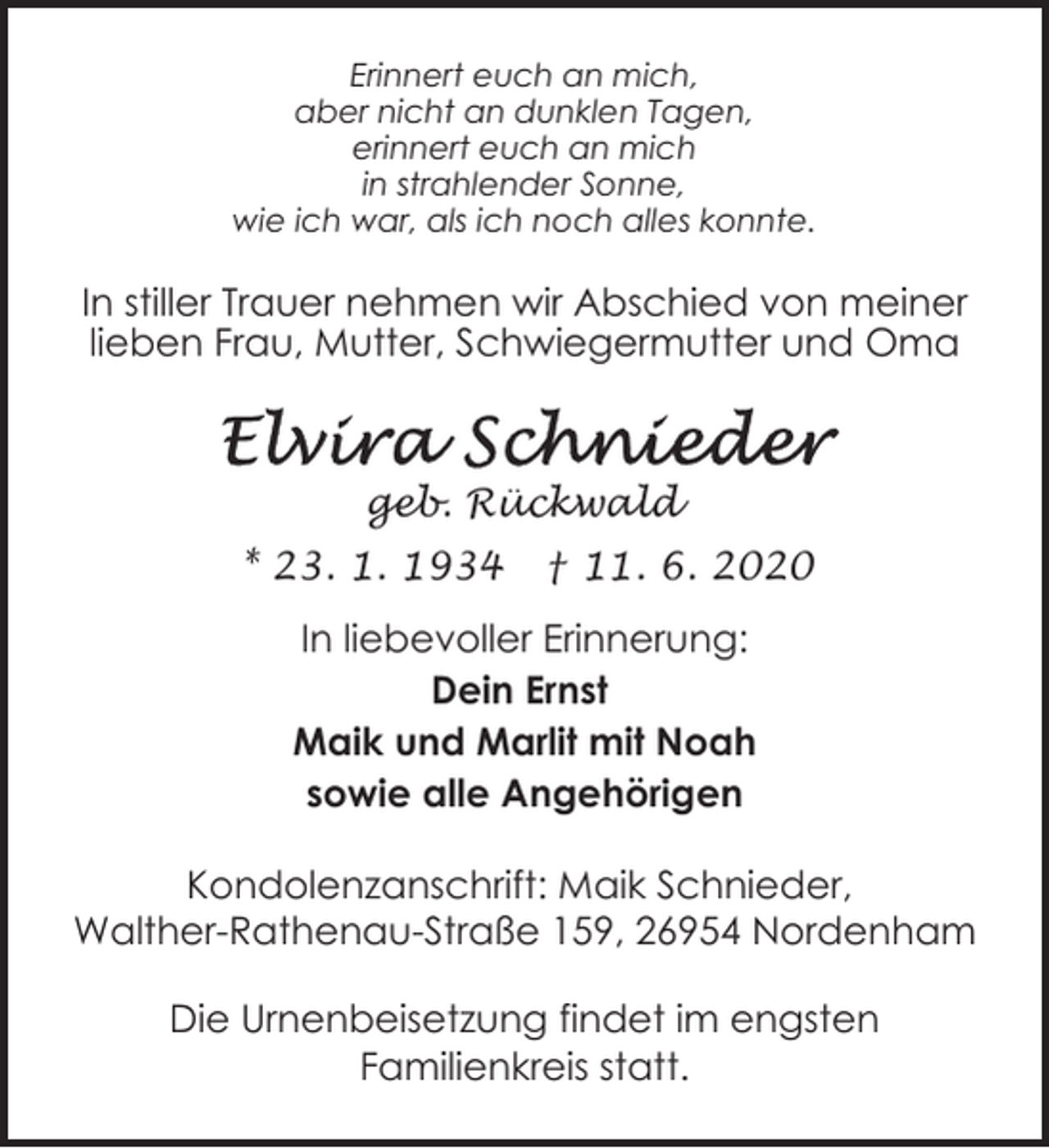 <p>Erinnert euch an mich,<br />aber nicht an dunklen Tagen,<br />erinnert euch an mich<br />in strahlender Sonne,<br />wie ich war, als ich noch alles konnte.</p><p>In stiller Trauer nehmen wir Abschied von meiner<br />lieben Frau, Mutter, Schwiegermutter und Oma</p><p>geb. Rückwald<br />* 23. 1. 1934</p><p>† 11. 6. 2020</p><p>In liebevoller Erinnerung:<br />Dein Ernst<br />Maik und Marlit mit Noah<br />sowie alle Angehörigen<br />Kondolenzanschrift: Maik Schnieder,<br />Walther-Rathenau-Straße 159, 26954 Nordenham<br />Die Urnenbeisetzung findet im engsten<br />Familienkreis statt.</p>