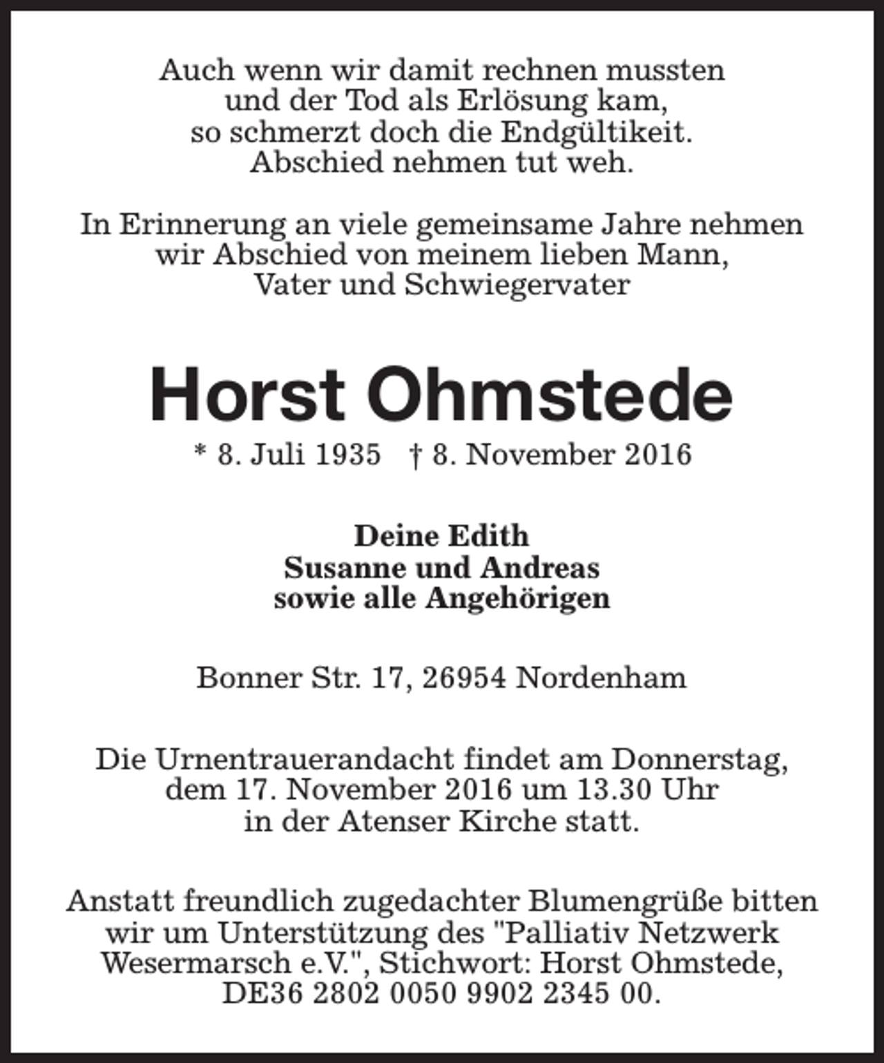 <p>Auch wenn wir damit rechnen mussten<br />und der Tod als Erlösung kam,<br />so schmerzt doch die Endgültikeit.<br />Abschied nehmen tut weh.<br />In Erinnerung an viele gemeinsame Jahre nehmen<br />wir Abschied von meinem lieben Mann,<br />Vater und Schwiegervater</p><p>Horst Ohmstede<br />* 8. Juli 1935 † 8. November 2016<br />Deine Edith<br />Susanne und Andreas<br />sowie alle Angehörigen<br />Bonner Str. 17, 26954 Nordenham<br />Die Urnentrauerandacht findet am Donnerstag,<br />dem 17. November 2016 um 13.30 Uhr<br />in der Atenser Kirche statt.<br />Anstatt freundlich zugedachter Blumengrüße bitten<br />wir um Unterstützung des "Palliativ Netzwerk<br />Wesermarsch e.V.", Stichwort: Horst Ohmstede,<br />DE36 2802 0050 990345 00.</p>