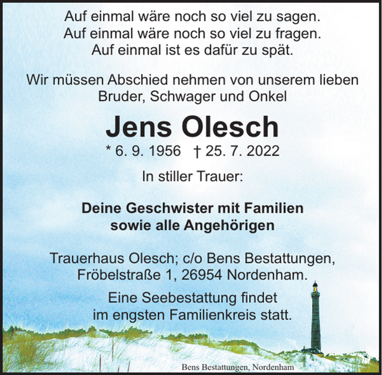 <p>Auf einmal wäre noch so viel zu sagen.<br />Auf einmal wäre noch so viel zu fragen.<br />Auf einmal ist es dafür zu spät.<br />Wir müssen Abschied nehmen von unserem lieben<br />Bruder, Schwager und Onkel</p><p>Jens Olesch</p><p>* 6. 9. 1956 † 25. 7. 2022<br />In stiller Trauer:<br />Deine Geschwister mit Familien<br />sowie alle Angehörigen<br />Trauerhaus Olesch; c/o Bens Bestattungen,<br />Fröbelstraße 1, 26954 Nordenham.<br />Eine Seebestattung findet<br />im engsten Familienkreis statt.</p><p>Bens Bestattungen, Nordenham</p>