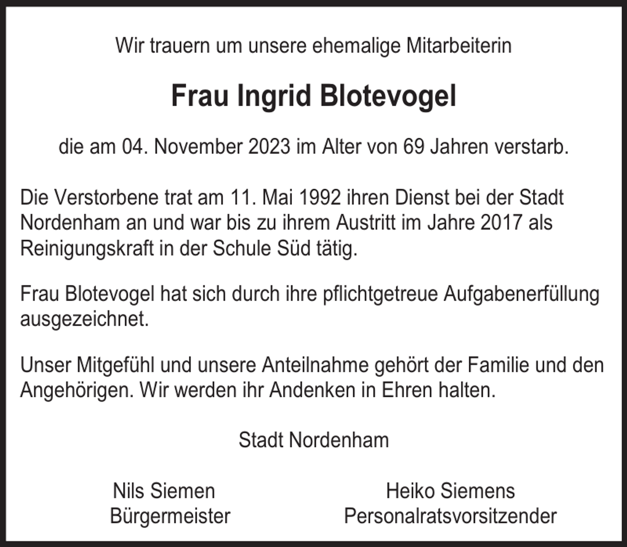 <p>Wir trauern um unsere ehemalige Mitarbeiterin</p><p>Frau Ingrid Blotevogel<br />die am 04. November 2023 im Alter von 69 Jahren verstarb.<br />Die Verstorbene trat am 11. Mai 1992 ihren Dienst bei der Stadt<br />Nordenham an und war bis zu ihrem Austritt im Jahre 2017 als<br />Reinigungskraft in der Schule Süd tätig.<br />Frau Blotevogel hat sich durch ihre pflichtgetreue Aufgabenerfüllung<br />ausgezeichnet.<br />Unser Mitgefühl und unsere Anteilnahme gehört der Familie und den<br />Angehörigen. Wir werden ihr Andenken in Ehren halten.<br />Stadt Nordenham<br />Nils Siemen<br />Bürgermeister</p><p>Heiko Siemens<br />Personalratsvorsitzender</p>