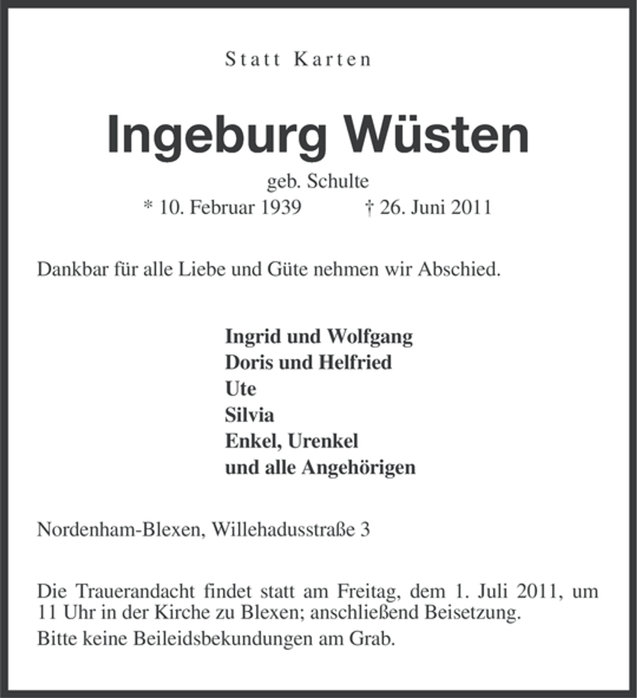 <p>Statt Karten</p><p>Ingeburg Wüsten<br />geb. Schulte<br />* 10. Februar 1939<br />† 26. Juni 2011<br />Dankbar für alle Liebe und Güte nehmen wir Abschied.<br />Ingrid und Wolfgang<br />Doris und Helfried<br />Ute<br />Silvia<br />Enkel, Urenkel<br />und alle Angehörigen<br />Nordenham-Blexen, Willehadusstraße 3<br />Die Trauerandacht findet statt am Freitag, dem 1. Juli 2011, um<br />11 Uhr in der Kirche zu Blexen; anschließend Beisetzung.<br />Bitte keine Beileidsbekundungen am Grab.</p>