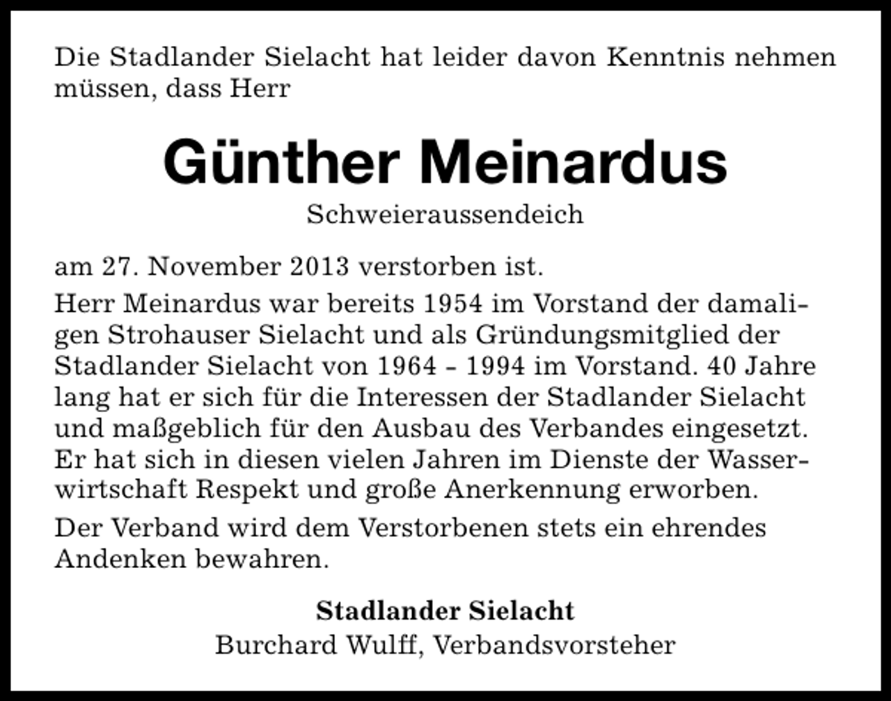<p>Die Stadlander Sielacht hat leider davon Kenntnis nehmen<br />müssen, dass Herr</p><p>Günther Meinardus<br />Schweieraussendeich</p><p>am 27. November 2013 verstorben ist.<br />Herr Meinardus war bereits 1954 im Vorstand der damaligen Strohauser Sielacht und als Gründungsmitglied der<br />Stadlander Sielacht von 1964 - 1994 im Vorstand. 40 Jahre<br />lang hat er sich für die Interessen der Stadlander Sielacht<br />und maßgeblich für den Ausbau des Verbandes eingesetzt.<br />Er hat sich in diesen vielen Jahren im Dienste der Wasserwirtschaft Respekt und große Anerkennung erworben.<br />Der Verband wird dem Verstorbenen stets ein ehrendes<br />Andenken bewahren.<br />Stadlander Sielacht<br />Burchard Wulff, Verbandsvorsteher</p>