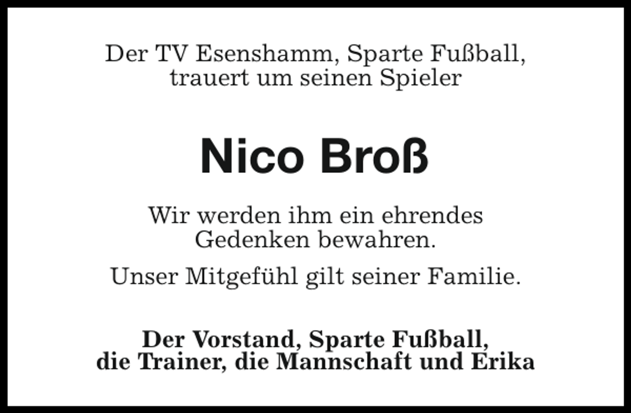 <p>Der TV Esenshamm, Sparte Fußball,<br />trauert um seinen Spieler</p>
<p>Nico Broß<br />Wir werden ihm ein ehrendes<br />Gedenken bewahren.<br />Unser Mitgefühl gilt seiner Familie.<br />Der Vorstand, Sparte Fußball,<br />die Trainer, die Mannschaft und Erika</p>