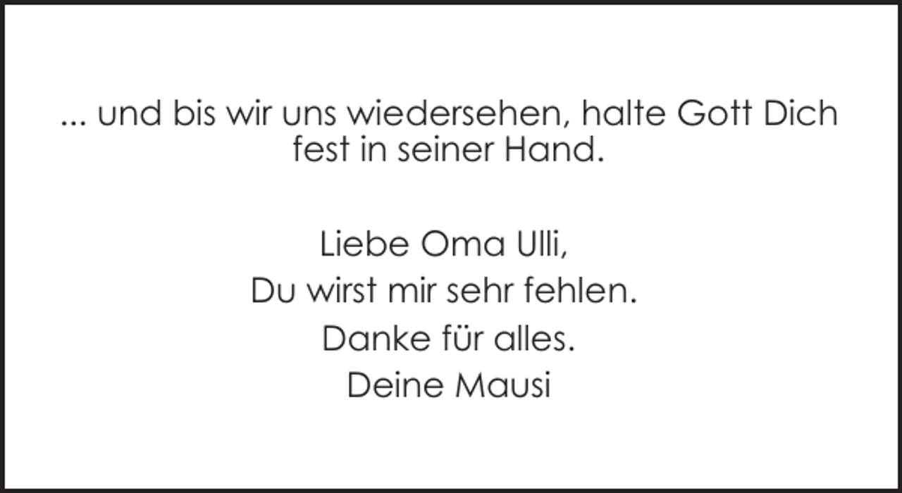 <p>... und bis wir uns wiedersehen, halte Gott Dich<br />fest in seiner Hand.<br />Liebe Oma Ulli,<br />Du wirst mir sehr fehlen.<br />Danke für alles.<br />Deine Mausi</p>