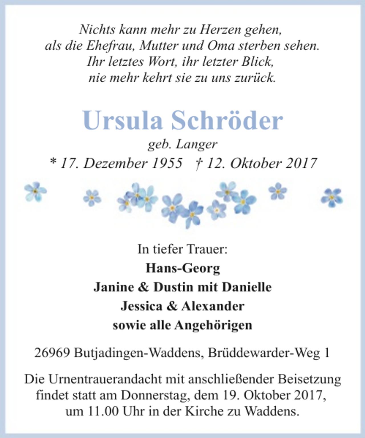 <p>Nichts kann mehr zu Herzen gehen,<br />als die Ehefrau, Mutter und Oma sterben sehen.<br />Ihr letztes Wort, ihr letzter Blick,<br />nie mehr kehrt sie zu uns zurück.</p><p>Ursula Schröder<br />geb. Langer</p><p>* 17. Dezember 1955 † 12. Oktober 2017</p><p>In tiefer Trauer:<br />Hans-Georg<br />Janine &amp; Dustin mit Danielle<br />Jessica &amp; Alexander<br />sowie alle Angehörigen<br />26969 Butjadingen-Waddens, Brüddewarder-Weg 1<br />Die Urnentrauerandacht mit anschließender Beisetzung<br />findet statt am Donnerstag, dem 19. Oktober 2017,<br />um 11.00 Uhr in der Kirche zu Waddens.</p>