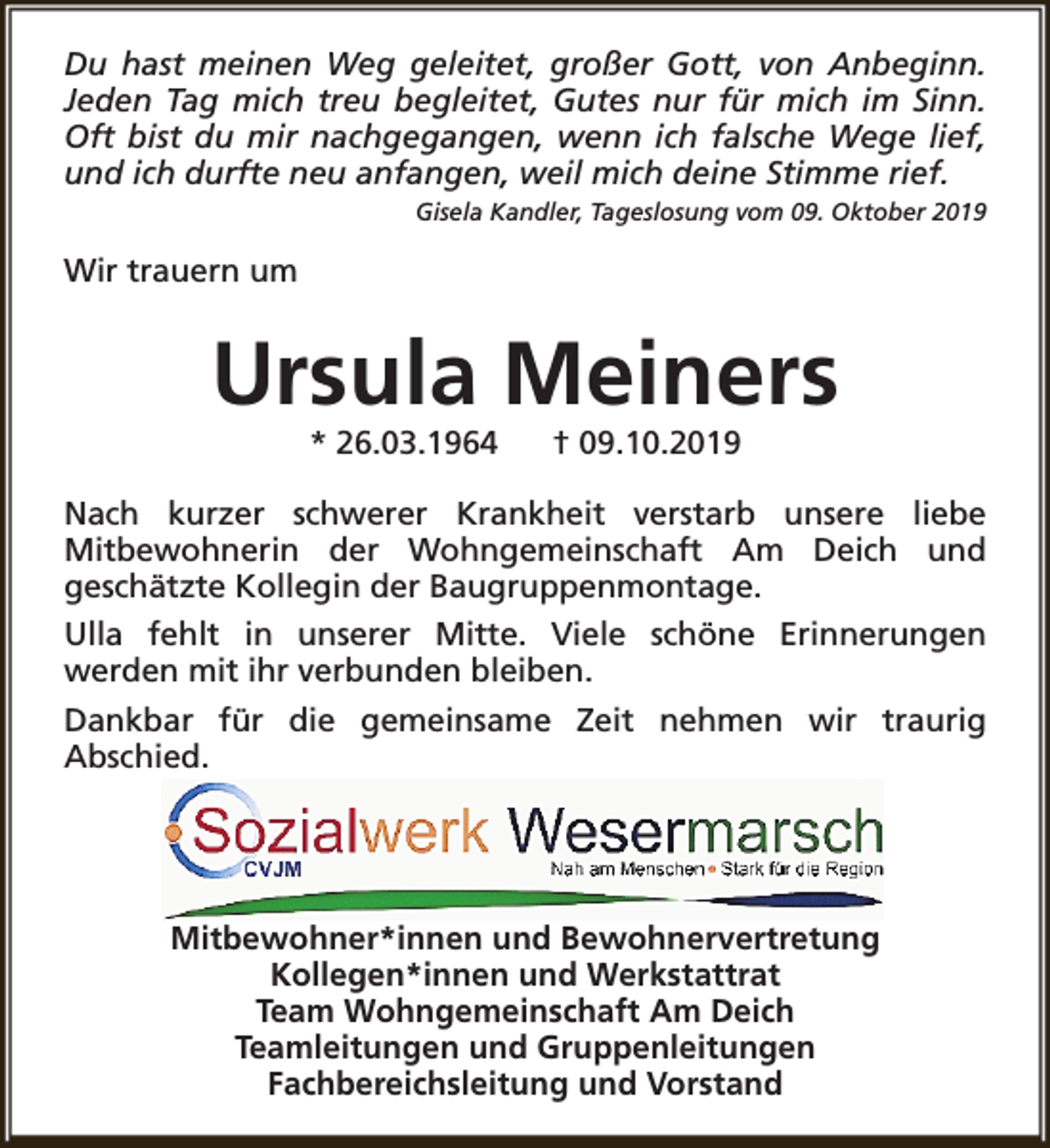 <p>Du hast meinen Weg geleitet, großer Gott, von Anbeginn.<br />Jeden Tag mich treu begleitet, Gutes nur für mich im Sinn.<br />Oft bist du mir nachgegangen, wenn ich falsche Wege lief,<br />und ich durfte neu anfangen, weil mich deine Stimme rief.<br />Gisela Kandler, Tageslosung vom 09. Oktober 2019</p><p>Wir trauern um</p><p>Ursula Meiners<br />* 26.03.1964</p><p>† 09.10.2019</p><p>Nach kurzer schwerer Krankheit verstarb unsere liebe<br />Mitbewohnerin der Wohngemeinschaft Am Deich und<br />geschätzte Kollegin der Baugruppenmontage.<br />Ulla fehlt in unserer Mitte. Viele schöne Erinnerungen<br />werden mit ihr verbunden bleiben.<br />Dankbar für die gemeinsame Zeit nehmen wir traurig<br />Abschied.</p><p>Mitbewohner*innen und Bewohnervertretung<br />Kollegen*innen und Werkstattrat<br />Team Wohngemeinschaft Am Deich<br />Teamleitungen und Gruppenleitungen<br />Fachbereichsleitung und Vorstand</p>