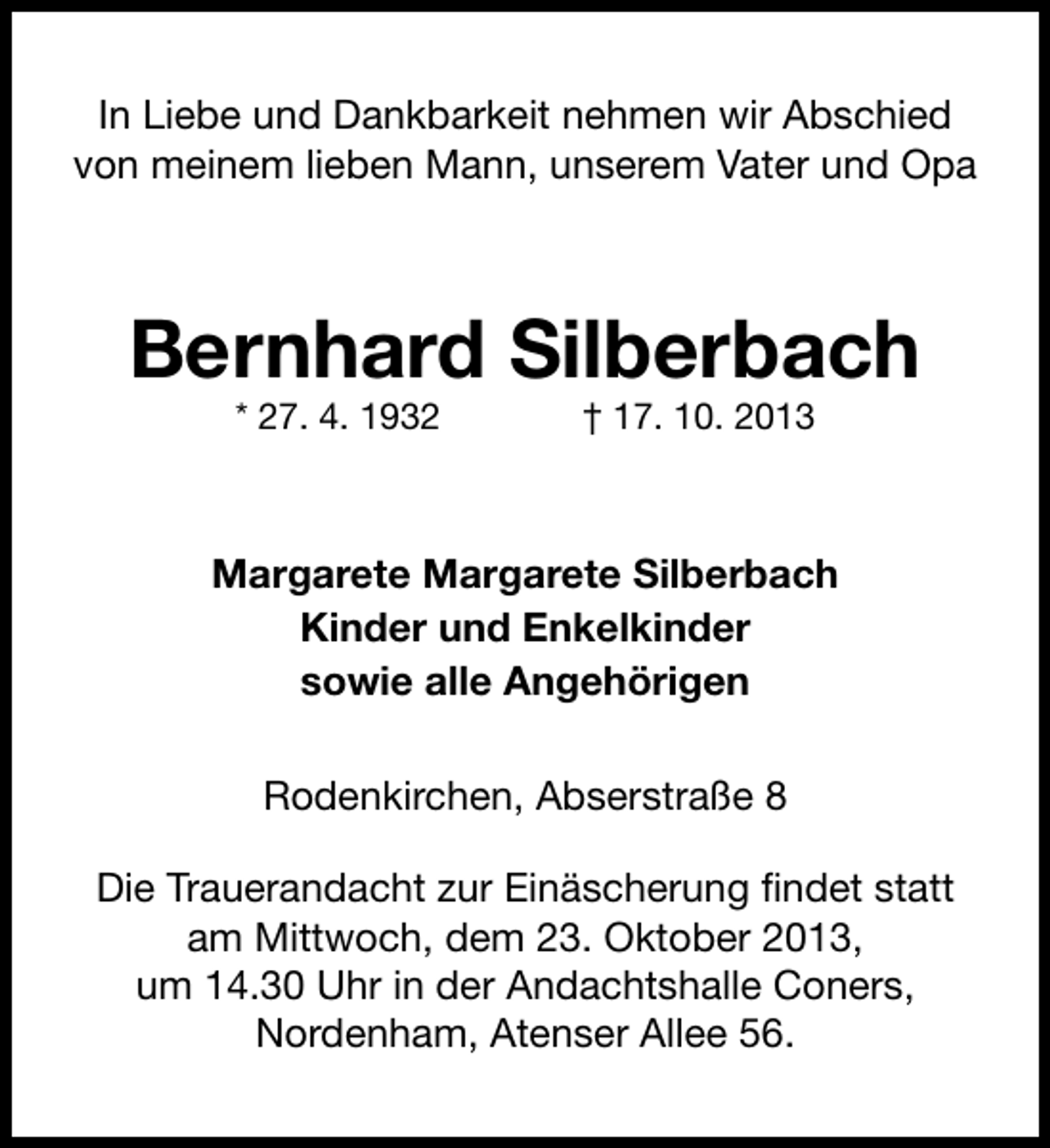 <p>In Liebe und Dankbarkeit nehmen wir Abschied<br />von meinem lieben Mann, unserem Vater und Opa</p><p>Bernhard Silberbach<br />* 27. 4. 1932</p><p>† 17. 10. 2013</p><p>Margarete Margarete Silberbach<br />Kinder und Enkelkinder<br />sowie alle Angehörigen<br />Rodenkirchen, Abserstraße 8<br />Die Trauerandacht zur Einäscherung findet statt<br />am Mittwoch, dem 23. Oktober 2013,<br />um 14.30 Uhr in der Andachtshalle Coners,<br />Nordenham, Atenser Allee 56.</p>