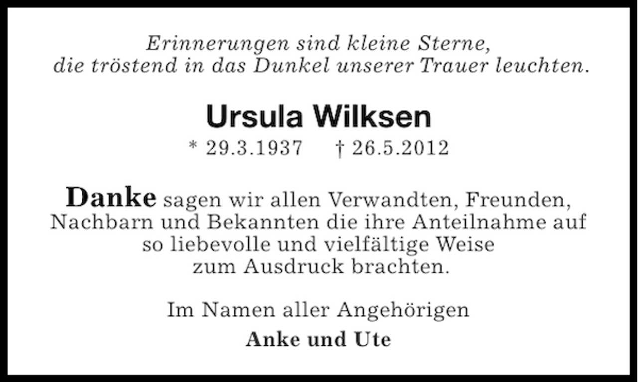 <p>Erinnerungen sind kleine Sterne,<br />die tröstend in das Dunkel unserer Trauer leuchten.</p><p>Ursula Wilksen<br />* 29.3.1937</p><p>† 26.5.2012</p><p>Danke sagen wir allen Verwandten, Freunden,<br />Nachbarn und Bekannten die ihre Anteilnahme auf<br />so liebevolle und vielfältige Weise<br />zum Ausdruck brachten.<br />Im Namen aller Angehörigen<br />Anke und Ute</p>