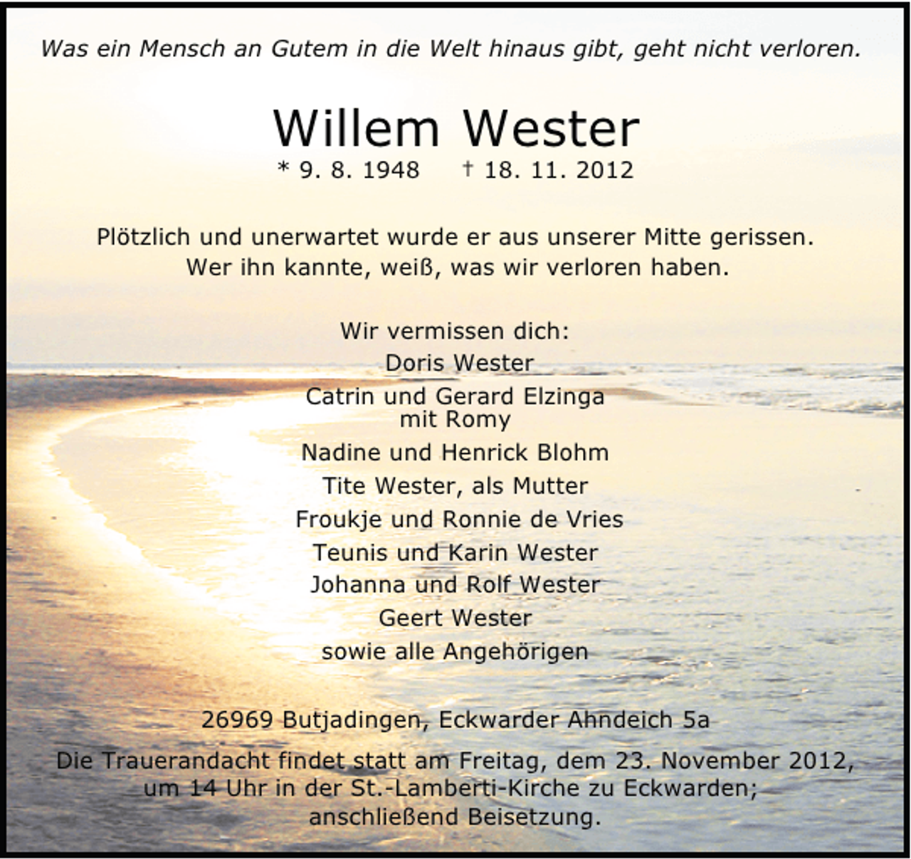 <p>Was ein Mensch an Gutem in die Welt hinaus gibt, geht nicht verloren.</p><p>Willem Wester<br />* 9. 8. 1948</p><p>† 18. 11. 2012</p><p>Plötzlich und unerwartet wurde er aus unserer Mitte gerissen.<br />Wer ihn kannte, weiß, was wir verloren haben.<br />Wir vermissen dich:<br />Doris Wester<br />Catrin und Gerard Elzinga<br />mit Romy<br />Nadine und Henrick Blohm<br />Tite Wester, als Mutter<br />Froukje und Ronnie de Vries<br />Teunis und Karin Wester<br />Johanna und Rolf Wester<br />Geert Wester<br />sowie alle Angehörigen<br />26969 Butjadingen, Eckwarder Ahndeich 5a<br />Die Trauerandacht findet statt am Freitag, dem 23. November 2012,<br />um 14 Uhr in der St.-Lamberti-Kirche zu Eckwarden;<br />anschließend Beisetzung.</p>