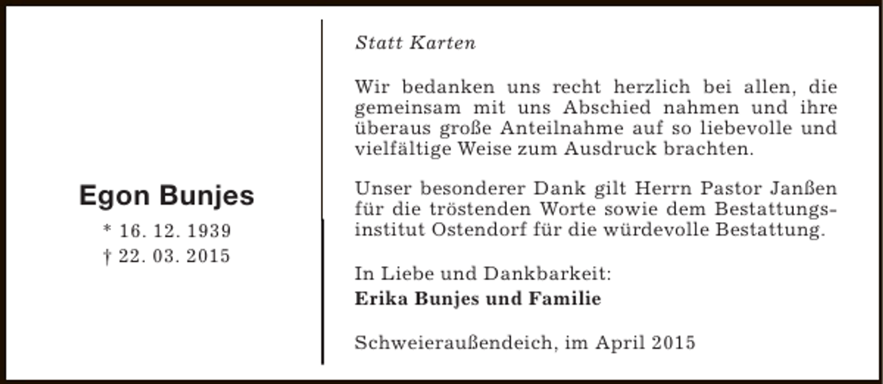 <p>Statt Karten<br />Wir bedanken uns recht herzlich bei allen, die<br />gemeinsam mit uns Abschied nahmen und ihre<br />überaus große Anteilnahme auf so liebevolle und<br />vielfältige Weise zum Ausdruck brachten.</p><p>Egon Bunjes<br />* 16. 12. 1939<br />† 22. 03. 2015</p><p>Unser besonderer Dank gilt Herrn Pastor Janßen<br />für die tröstenden Worte sowie dem Bestattungsinstitut Ostendorf für die würdevolle Bestattung.<br />In Liebe und Dankbarkeit:<br />Erika Bunjes und Familie<br />Schweieraußendeich, im April 2015</p>