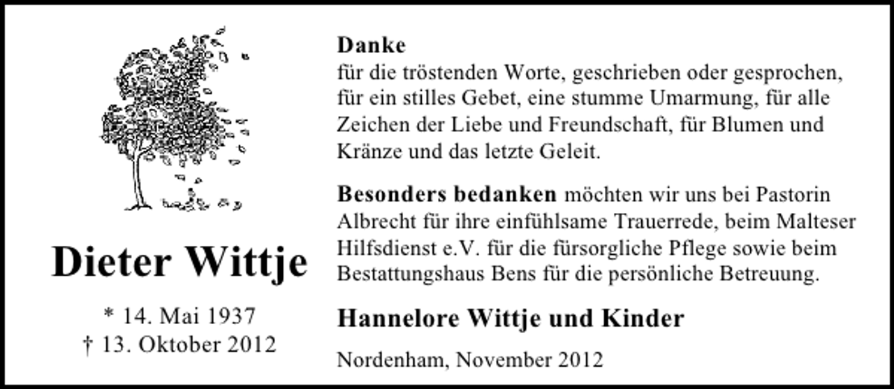 <p>Danke</p><p>für die tröstenden Worte, geschrieben oder gesprochen,<br />für ein stilles Gebet, eine stumme Umarmung, für alle<br />Zeichen der Liebe und Freundschaft, für Blumen und<br />Kränze und das letzte Geleit.</p><p>Besonders bedanken möchten wir uns bei Pastorin</p><p>Dieter Wittje<br />* 14. Mai 1937<br />† 13. Oktober 2012</p><p>Albrecht für ihre einfühlsame Trauerrede, beim Malteser<br />Hilfsdienst e.V. für die fürsorgliche Pflege sowie beim<br />Bestattungshaus Bens für die persönliche Betreuung.</p><p>Hannelore Wittje und Kinder<br />Nordenham, November 2012</p>