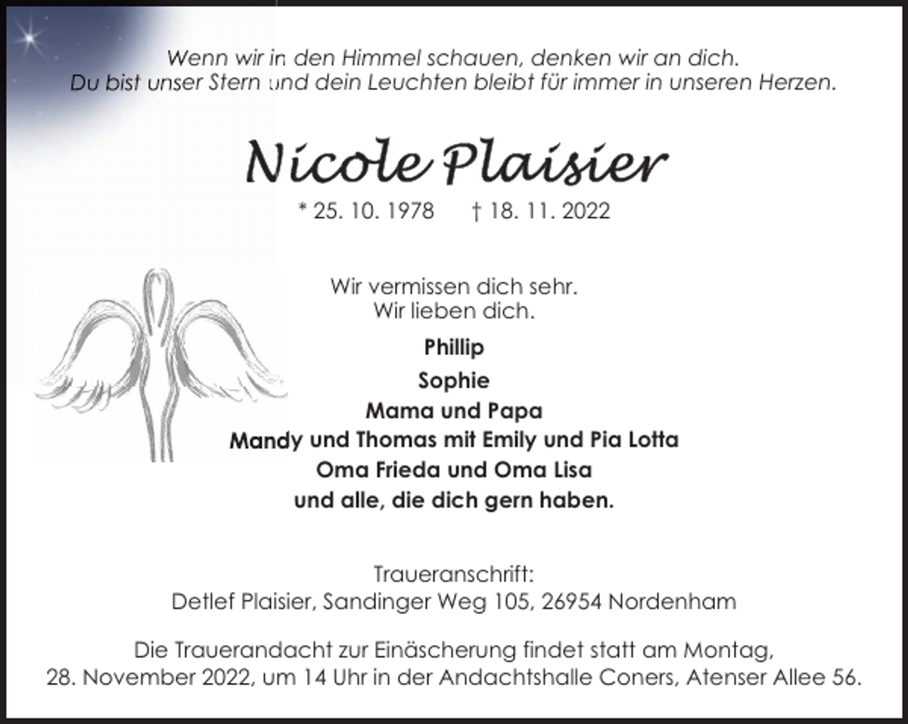 <p>enn wir in den Himmel schauen, denken wir an dich.<br />er Stern und dein Leuchten bleibt für immer in unseren Herzen.</p><p>* 25. 10. 1978</p><p>† 18. 11. 2022</p><p>Wir vermissen dich sehr.<br />Wir lieben dich.<br />Phillip<br />Sophie<br />Mama und Papa<br />dy und Thomas mit Emily und Pia Lotta<br />Oma Frieda und Oma Lisa<br />und alle, die dich gern haben.<br />Traueranschrift:<br />Detlef Plaisier, Sandinger Weg 105, 26954 Nordenham<br />Die Trauerandacht zur Einäscherung findet statt am Montag,<br />28. November 2022, um 14 Uhr in der Andachtshalle Coners, Atenser Allee 56.</p>