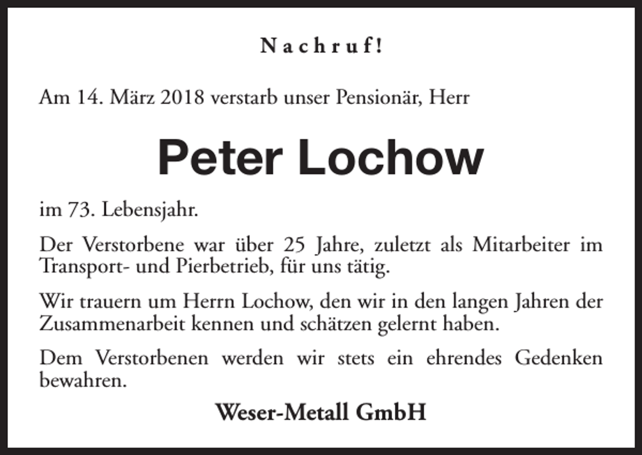 <p>Nachruf!<br />Am 14. März 2018 verstarb unser Pensionär, Herr</p><p>Peter Lochow<br />im 73. Lebensjahr.<br />Der Verstorbene war über 25 Jahre, zuletzt als Mitarbeiter im<br />Transport- und Pierbetrieb, für uns tätig.<br />Wir trauern um Herrn Lochow, den wir in den langen Jahren der<br />Zusammenarbeit kennen und schätzen gelernt haben.<br />Dem Verstorbenen werden wir stets ein ehrendes Gedenken<br />bewahren.</p><p>Weser-Metall GmbH</p>