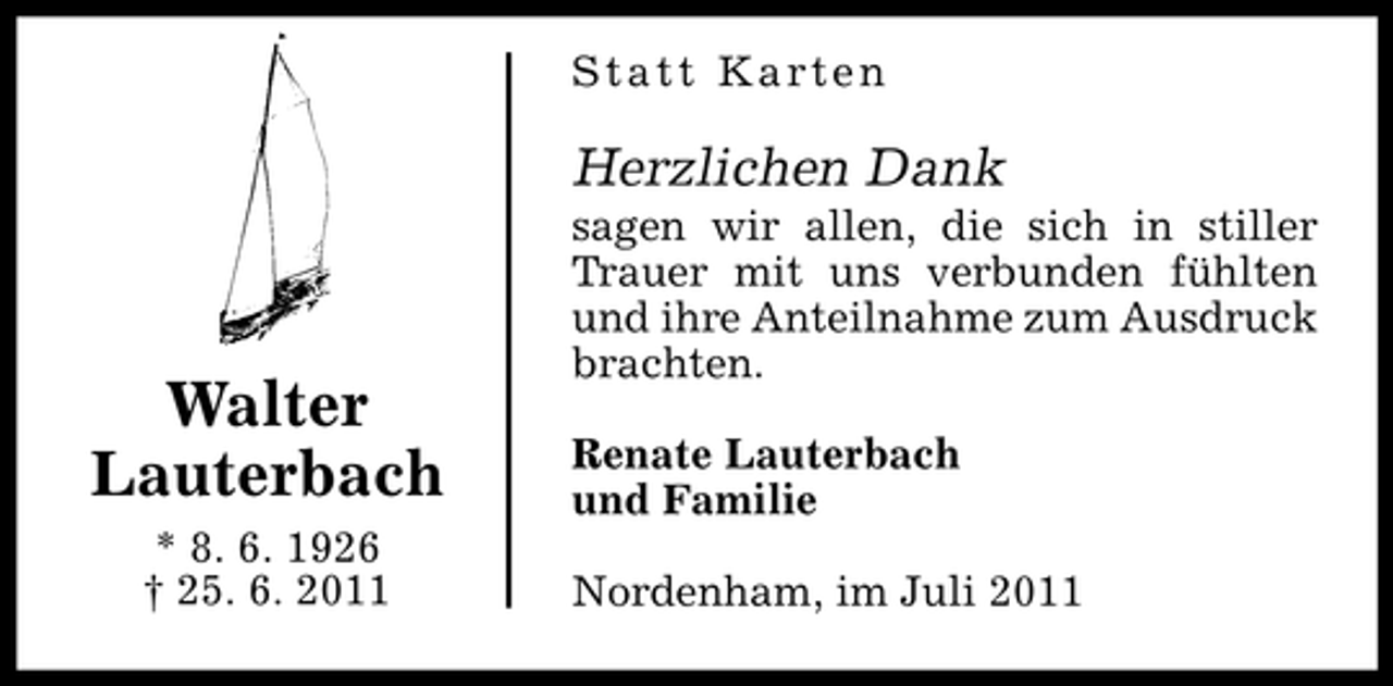 <p>Statt Karten</p><p>Herzlichen Dank</p><p>Walter<br />Lauterbach<br />* 8. 6. 1926<br />† 25. 6. 2011</p><p>sagen wir allen, die sich in stiller<br />Trauer mit uns verbunden fühlten<br />und ihre Anteilnahme zum Ausdruck<br />brachten.<br />Renate Lauterbach<br />und Familie<br />Nordenham, im Juli 2011</p>