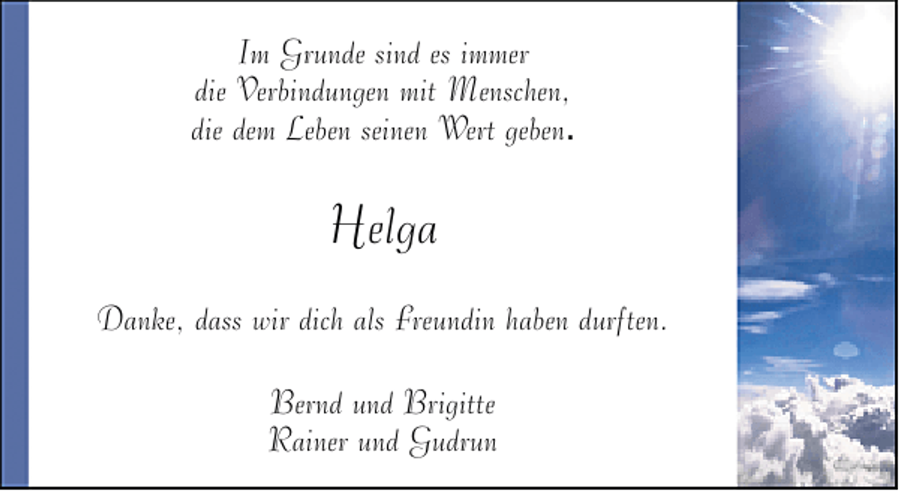 <p>Im Grunde sind es immer<br />die Verbindungen mit Menschen,<br />die dem Leben seinen Wert geben.</p><p>Helga<br />Danke, dass wir dich als Freundin haben durften.<br />Bernd und Brigitte<br />Rainer und Gudrun</p>