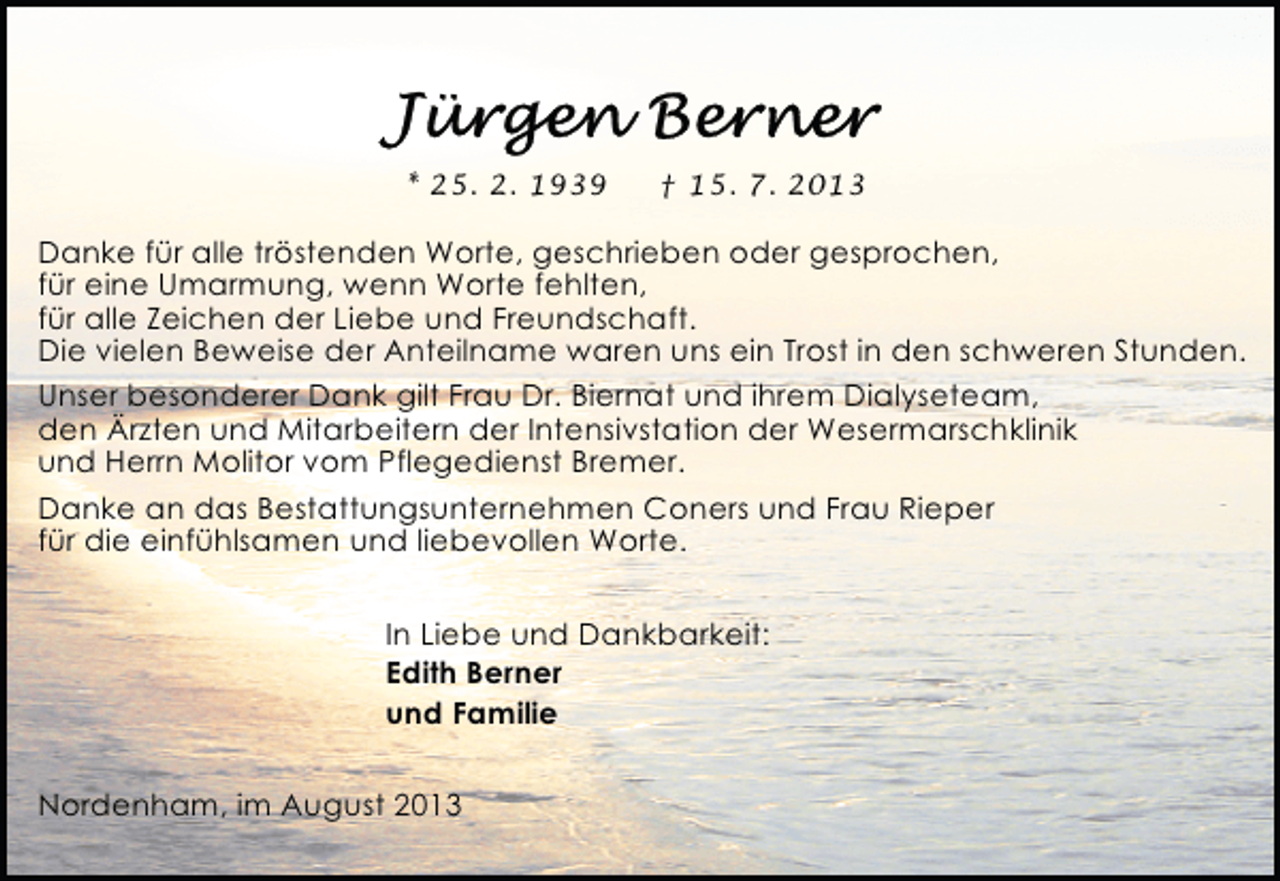 <p>* 25. 2. 1939</p><p>† 15. 7. 2013</p><p>Danke für alle tröstenden Worte, geschrieben oder gesprochen,<br />für eine Umarmung, wenn Worte fehlten,<br />für alle Zeichen der Liebe und Freundschaft.<br />Die vielen Beweise der Anteilname waren uns ein Trost in den schweren Stunden.<br />Unser besonderer Dank gilt Frau Dr. Biernat und ihrem Dialyseteam,<br />den Ärzten und Mitarbeitern der Intensivstation der Wesermarschklinik<br />und Herrn Molitor vom Pflegedienst Bremer.<br />Danke an das Bestattungsunternehmen Coners und Frau Rieper<br />für die einfühlsamen und liebevollen Worte.<br />In Liebe und Dankbarkeit:<br />Edith Berner<br />und Familie<br />Nordenham, im August 2013</p>