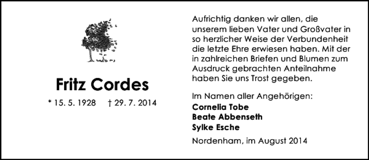 <p>Fritz Cordes<br />* 15. 5. 1928</p><p>† 29. 7. 2014</p><p>Aufrichtig danken wir allen, die<br />unserem lieben Vater und Großvater in<br />so herzlicher Weise der Verbundenheit<br />die letzte Ehre erwiesen haben. Mit der<br />in zahlreichen Briefen und Blumen zum<br />Ausdruck gebrachten Anteilnahme<br />haben Sie uns Trost gegeben.<br />Im Namen aller Angehörigen:<br />Cornelia Tobe<br />Beate Abbenseth<br />Sylke Esche<br />Nordenham, im August 2014</p>