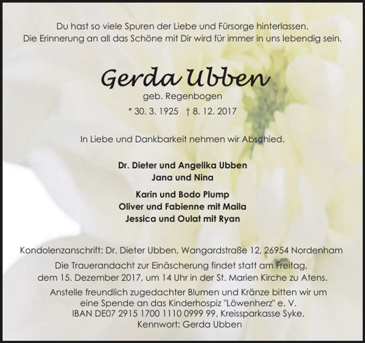 <p>Du hast so viele Spuren der Liebe und Fürsorge hinterlassen.<br />Die Erinnerung an all das Schöne mit Dir wird für immer in uns lebendig sein.</p>
<p>geb. Regenbogen<br />* 30. 3. 1925 † 8. 12. 2017<br />In Liebe und Dankbarkeit nehmen wir Abschied.<br />Dr. Dieter und Angelika Ubben<br />Jana und Nina<br />Karin und Bodo Plump<br />Oliver und Fabienne mit Maila<br />Jessica und Oulat mit Ryan<br />Kondolenzanschrift: Dr. Dieter Ubben, Wangardstraße 12, 26954 Nordenham<br />Die Trauerandacht zur Einäscherung findet statt am Freitag,<br />dem 15. Dezember 2017, um 14 Uhr in der St. Marien Kirche zu Atens.<br />Anstelle freundlich zugedachter Blumen und Kränze bitten wir um<br />eine Spende an das Kinderhospiz "Löwenherz" e. V.<br />IBAN DE07 2915 1700 1119, Kreissparkasse Syke.<br />Kennwort: Gerda Ubben</p>