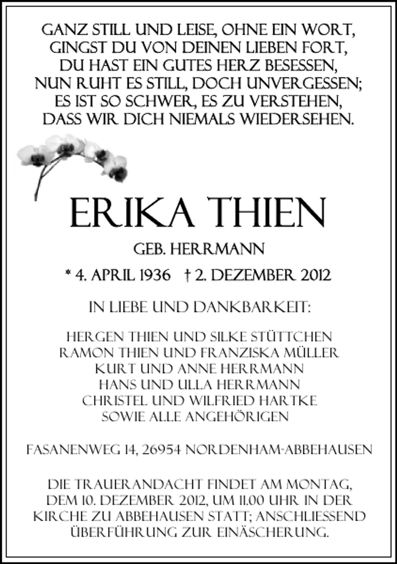 <p>In Liebe und dankbarkeit:<br />Hergen Thien und Silke Stüttchen<br />Ramon Thien und Franziska Müller<br />Kurt und Anne HerRmann<br />Hans und Ulla Herrmann<br />Christel und Wilfried Hartke<br />sowie alle Angehörigen<br />Fasanenweg 14, 26954 Nordenham-Abbehausen<br />Die Trauerandacht findet am Montag,<br />dem 10. Dezember 2012, um 11.00 Uhr in der<br />Kirche zu Abbehausen statt; anschließend<br />Überführung zur Einäscherung.</p>
