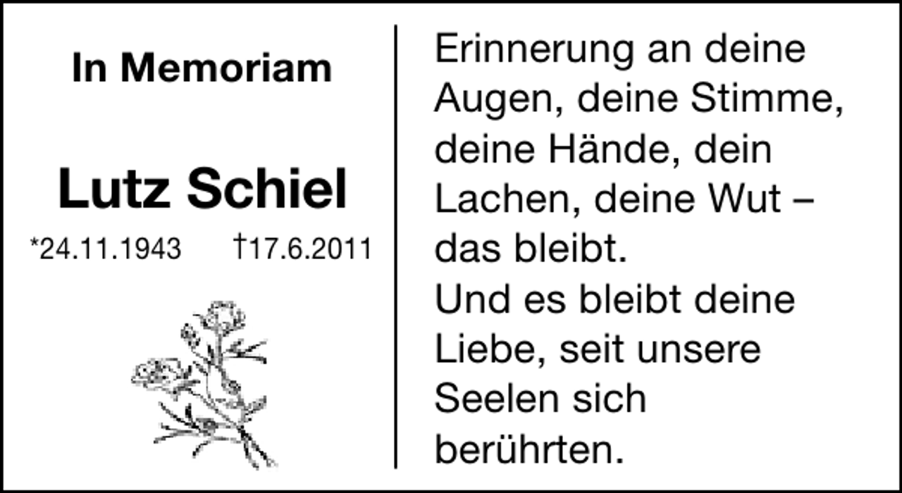 <p>In Memoriam</p><p>Lutz Schiel<br />*24.11.1943</p><p>†17.6.2011</p><p>Erinnerung an deine<br />Augen, deine Stimme,<br />deine Hände, dein<br />Lachen, deine Wut –<br />das bleibt.<br />Und es bleibt deine<br />Liebe, seit unsere<br />Seelen sich<br />berührten.</p>