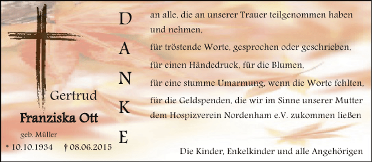 <p>D<br />A<br />Gertrud</p><p>Franziska Ott<br />geb. Müller</p><p>* 10.10.1934</p><p>† 08.06.2015</p><p>an alle, die an unserer Trauer teilgenommen haben<br />für tröstende Worte, gesprochen oder geschrieben,</p><p>N</p><p>für eine stumme Umarmung, wenn die Worte fehlten,</p><p>K<br />E</p><p>und nehmen,<br />für einen Händedruck, für die Blumen,<br />für die Geldspenden, die wir im Sinne unserer Mutter<br />dem Hospizverein Nordenham e.V. zukommen ließen<br />Die Kinder, Enkelkinder und alle Angehörigen</p>