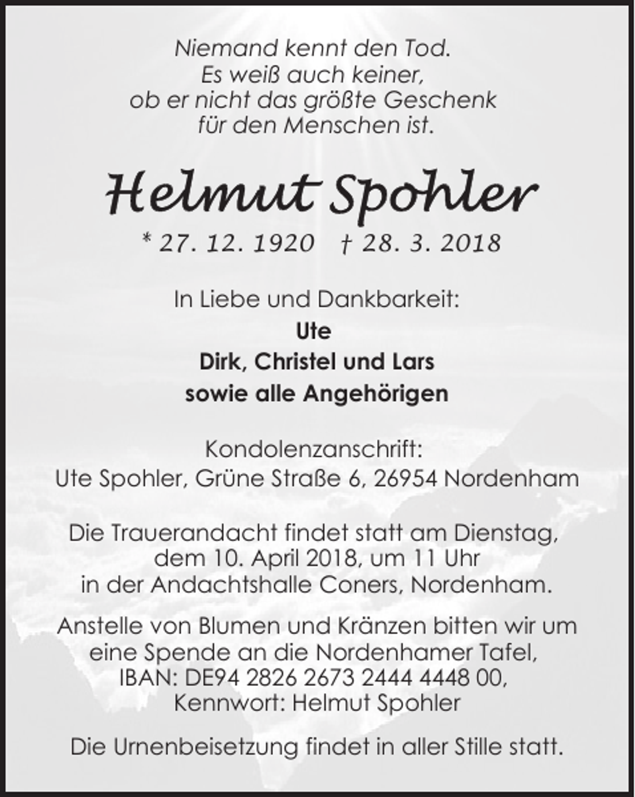 <p>Niemand kennt den Tod.<br />Es weiß auch keiner,<br />ob er nicht das größte Geschenk<br />für den Menschen ist.</p><p>* 27. 12. 1920</p><p>† 28. 3. 2018</p><p>In Liebe und Dankbarkeit:<br />Ute<br />Dirk, Christel und Lars<br />sowie alle Angehörigen<br />Kondolenzanschrift:<br />Ute Spohler, Grüne Straße 6, 26954 Nordenham<br />Die Trauerandacht findet statt am Dienstag,<br />dem 10. April 2018, um 11 Uhr<br />in der Andachtshalle Coners, Nordenham.<br />Anstelle von Blumen und Kränzen bitten wir um<br />eine Spende an die Nordenhamer Tafel,<br />IBAN: DE94 2873 28 00,<br />Kennwort: Helmut Spohler<br />Die Urnenbeisetzung findet in aller Stille statt.</p>