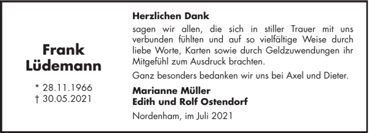 <p>Frank<br />Lüdemann<br />* 28.11.1966<br />† 30.05.2021</p><p>Herzlichen Dank<br />sagen wir allen, die sich in stiller Trauer mit uns<br />verbunden fühlten und auf so vielfältige Weise durch<br />liebe Worte, Karten sowie durch Geldzuwendungen ihr<br />Mitgefühl zum Ausdruck brachten.<br />Ganz besonders bedanken wir uns bei Axel und Dieter.<br />Marianne Müller<br />Edith und Rolf Ostendorf<br />Nordenham, im Juli 2021</p>