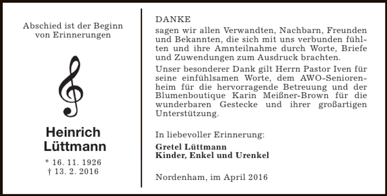 <p>Abschied ist der Beginn<br />von Erinnerungen</p><p>Heinrich<br />Lüttmann<br />* 16. 11. 1926<br />† 13. 2. 2016</p><p>DANKE<br />sagen wir allen Verwandten, Nachbarn, Freunden<br />und Bekannten, die sich mit uns verbunden fühlten und ihre Amnteilnahme durch Worte, Briefe<br />und Zuwendungen zum Ausdruck brachten.<br />Unser besonderer Dank gilt Herrn Pastor Iven für<br />seine einfühlsamen Worte, dem AWO-Seniorenheim für die hervorragende Betreuung und der<br />Blumenboutique Karin Meißner-Brown für die<br />wunderbaren Gestecke und ihrer großartigen<br />Unterstützung.<br />In liebevoller Erinnerung:<br />Gretel Lüttmann<br />Kinder, Enkel und Urenkel<br />Nordenham, im April 2016</p>