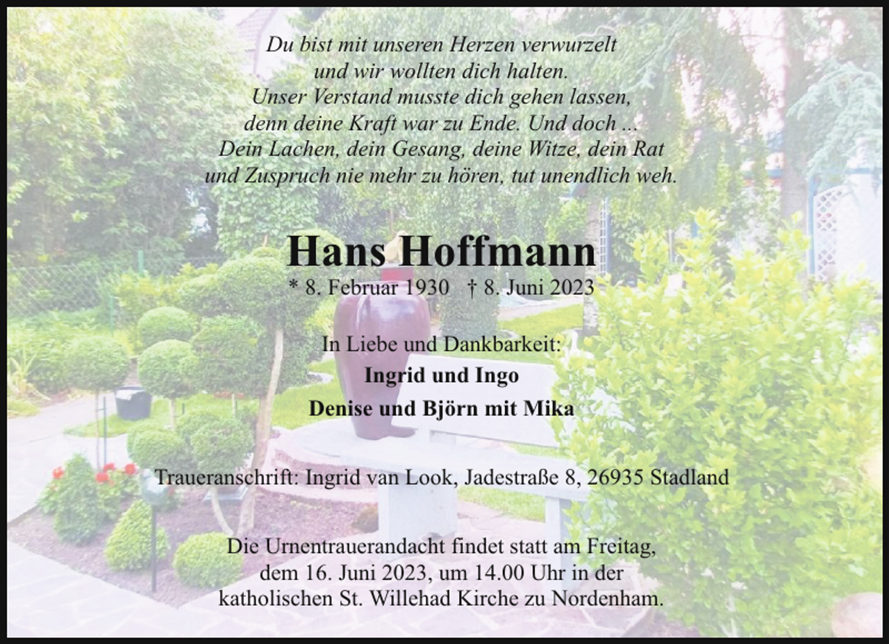 <p>Du bist mit unseren Herzen verwurzelt<br />und wir wollten dich halten.<br />Unser Verstand musste dich gehen lassen,<br />denn deine Kraft war zu Ende. Und doch ...<br />Dein Lachen, dein Gesang, deine Witze, dein Rat<br />und Zuspruch nie mehr zu hören, tut unendlich weh.</p><p>Hans Hoffmann<br />* 8. Februar 1930 † 8. Juni 2023<br />In Liebe und Dankbarkeit:<br />Ingrid und Ingo<br />Denise und Björn mit Mika<br />Traueranschrift: Ingrid van Look, Jadestraße 8, 26935 Stadland<br />Die Urnentrauerandacht findet statt am Freitag,<br />dem 16. Juni 2023, um 14.00 Uhr in der<br />katholischen St. Willehad Kirche zu Nordenham.</p>