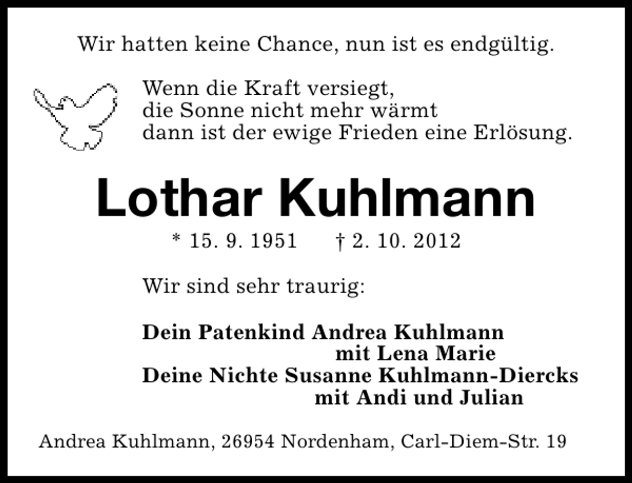 <p>Wir hatten keine Chance, nun ist es endgültig.<br />Wenn die Kraft versiegt,<br />die Sonne nicht mehr wärmt<br />dann ist der ewige Frieden eine Erlösung.</p><p>Lothar Kuhlmann<br />* 15. 9. 1951</p><p>† 2. 10. 2012</p><p>Wir sind sehr traurig:<br />Dein Patenkind Andrea Kuhlmann<br />mit Lena Marie<br />Deine Nichte Susanne Kuhlmann-Diercks<br />mit Andi und Julian<br />Andrea Kuhlmann, 26954 Nordenham, Carl-Diem-Str. 19</p>