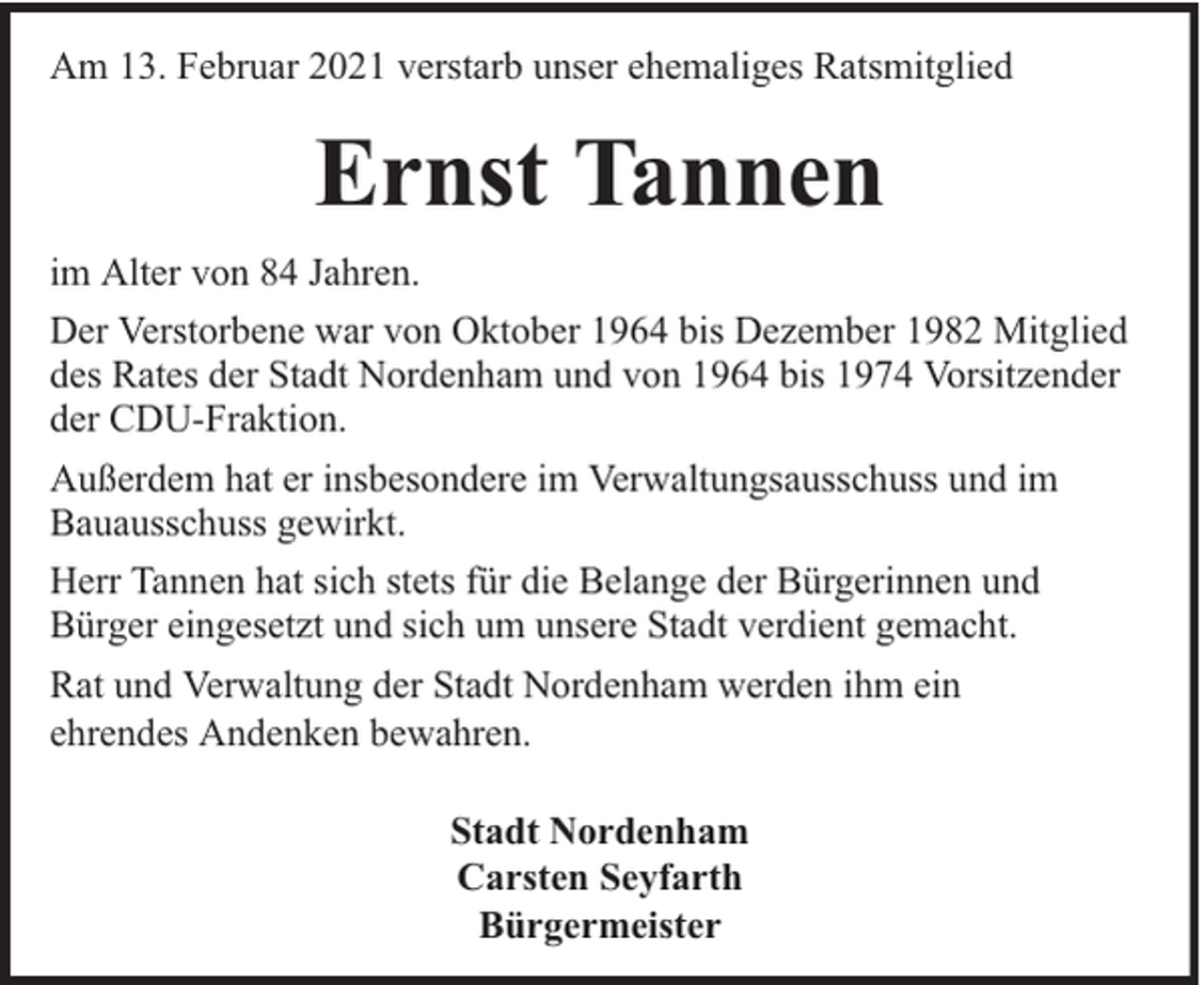 <p>Am 13. Februar 2021 verstarb unser ehemaliges Ratsmitglied</p><p>Ernst Tannen<br />im Alter von 84 Jahren.<br />Der Verstorbene war von Oktober 1964 bis Dezember 1982 Mitglied<br />des Rates der Stadt Nordenham und von 1964 bis 1974 Vorsitzender<br />der CDU-Fraktion.<br />Außerdem hat er insbesondere im Verwaltungsausschuss und im<br />Bauausschuss gewirkt.<br />Herr Tannen hat sich stets für die Belange der Bürgerinnen und<br />Bürger eingesetzt und sich um unsere Stadt verdient gemacht.<br />Rat und Verwaltung der Stadt Nordenham werden ihm ein<br />ehrendes Andenken bewahren.<br />Stadt Nordenham<br />Carsten Seyfarth<br />Bürgermeister</p>