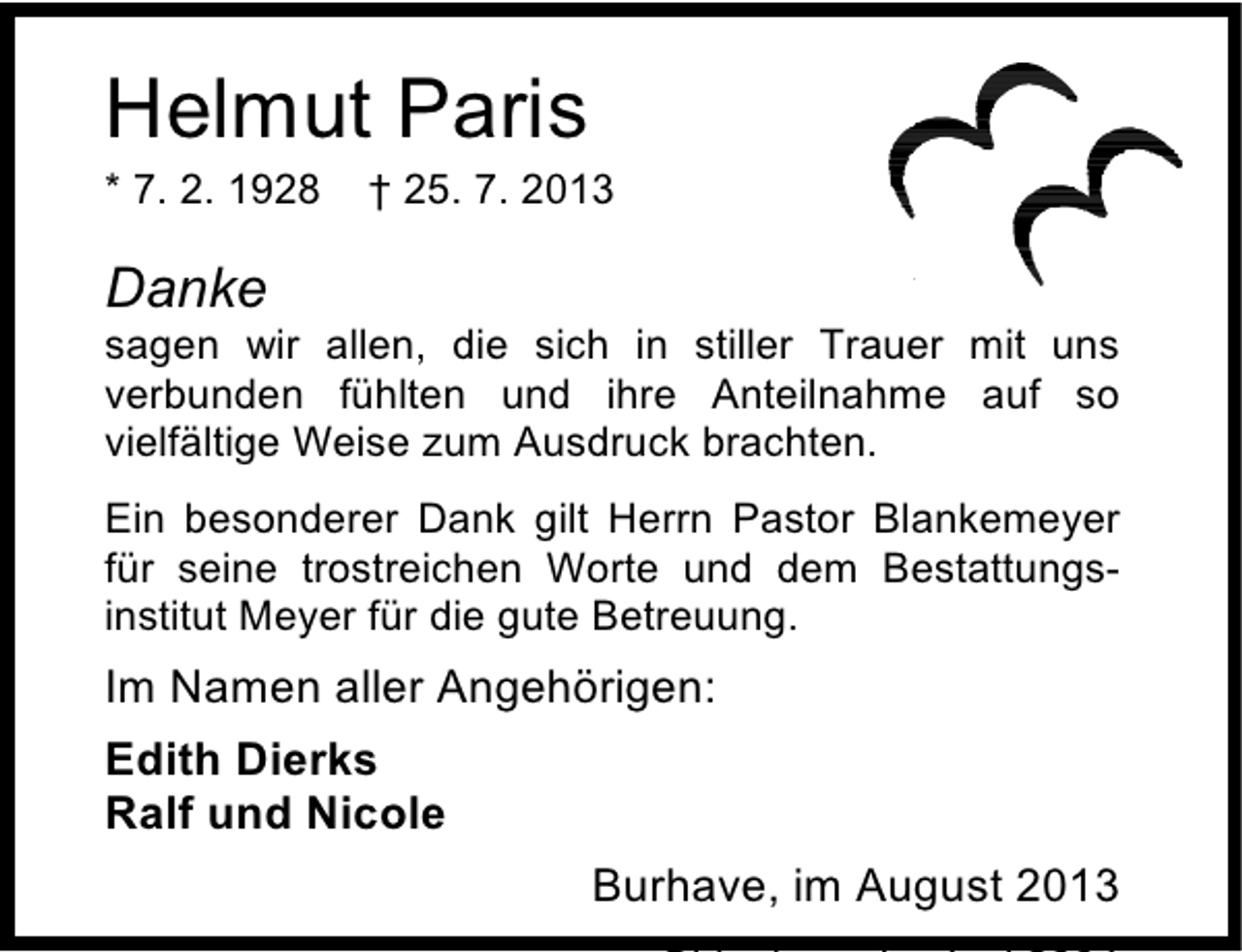 <p>Helmut Paris<br />* 7. 2. 1928</p><p>† 25. 7. 2013</p><p>Danke</p><p>sagen wir allen, die sich in stiller Trauer mit uns<br />verbunden fühlten und ihre Anteilnahme auf so<br />vielfältige Weise zum Ausdruck brachten.<br />Ein besonderer Dank gilt Herrn Pastor Blankemeyer<br />für seine trostreichen Worte und dem Bestattungsinstitut Meyer für die gute Betreuung.</p><p>Im Namen aller Angehörigen:<br />Edith Dierks<br />Ralf und Nicole<br />Burhave, im August 2013</p>