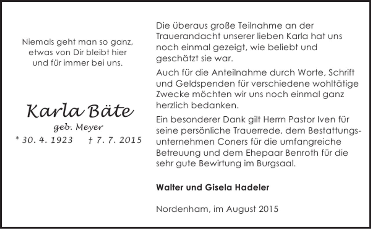 <p>Niemals geht man so ganz,<br />etwas von Dir bleibt hier<br />und für immer bei uns.</p><p>Karla Bäte</p><p>geb. Meyer<br />* 30. 4. 1923<br />† 7. 7. 2015</p><p>Die überaus große Teilnahme an der<br />Trauerandacht unserer lieben Karla hat uns<br />noch einmal gezeigt, wie beliebt und<br />geschätzt sie war.<br />Auch für die Anteilnahme durch Worte, Schrift<br />und Geldspenden für verschiedene wohltätige<br />Zwecke möchten wir uns noch einmal ganz<br />herzlich bedanken.<br />Ein besonderer Dank gilt Herrn Pastor Iven für<br />seine persönliche Trauerrede, dem Bestattungsunternehmen Coners für die umfangreiche<br />Betreuung und dem Ehepaar Benroth für die<br />sehr gute Bewirtung im Burgsaal.<br />Walter und Gisela Hadeler<br />Nordenham, im August 2015</p>