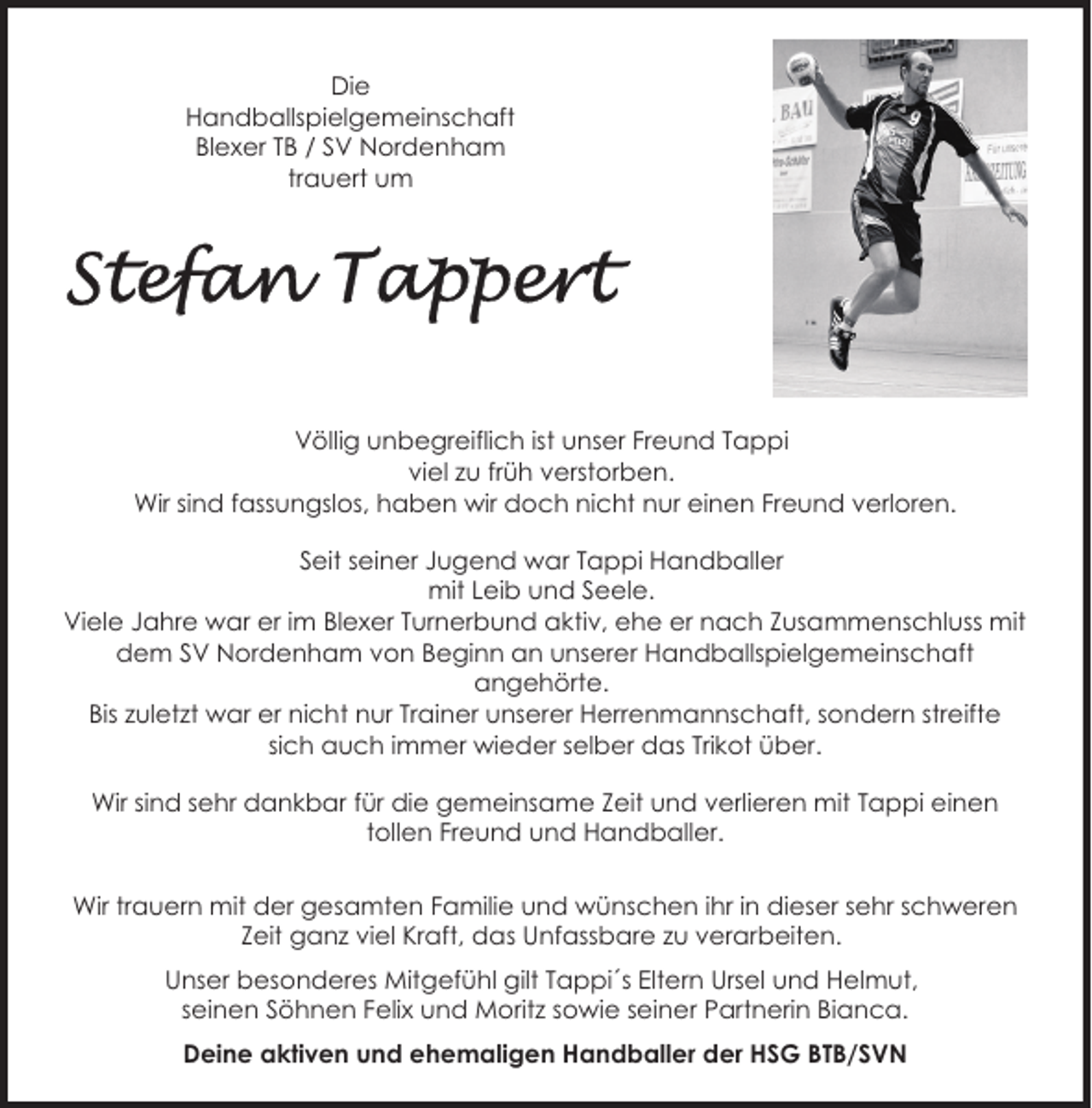 <p>Die<br />Handballspielgemeinschaft<br />Blexer TB / SV Nordenham<br />trauert um</p><p>Völlig unbegreiflich ist unser Freund Tappi<br />viel zu früh verstorben.<br />Wir sind fassungslos, haben wir doch nicht nur einen Freund verloren.<br />Seit seiner Jugend war Tappi Handballer<br />mit Leib und Seele.<br />Viele Jahre war er im Blexer Turnerbund aktiv, ehe er nach Zusammenschluss mit<br />dem SV Nordenham von Beginn an unserer Handballspielgemeinschaft<br />angehörte.<br />Bis zuletzt war er nicht nur Trainer unserer Herrenmannschaft, sondern streifte<br />sich auch immer wieder selber das Trikot über.<br />Wir sind sehr dankbar für die gemeinsame Zeit und verlieren mit Tappi einen<br />tollen Freund und Handballer.<br />Wir trauern mit der gesamten Familie und wünschen ihr in dieser sehr schweren<br />Zeit ganz viel Kraft, das Unfassbare zu verarbeiten.<br />Unser besonderes Mitgefühl gilt Tappi´s Eltern Ursel und Helmut,<br />seinen Söhnen Felix und Moritz sowie seiner Partnerin Bianca.<br />Deine aktiven und ehemaligen Handballer der HSG BTB/SVN</p>