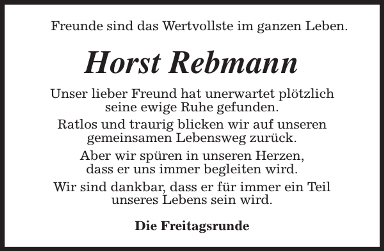 <p>Freunde sind das Wertvollste im ganzen Leben.</p><p>Horst Rebmann<br />Unser lieber Freund hat unerwartet plötzlich<br />seine ewige Ruhe gefunden.<br />Ratlos und traurig blicken wir auf unseren<br />gemeinsamen Lebensweg zurück.<br />Aber wir spüren in unseren Herzen,<br />dass er uns immer begleiten wird.<br />Wir sind dankbar, dass er für immer ein Teil<br />unseres Lebens sein wird.<br />Die Freitagsrunde</p>