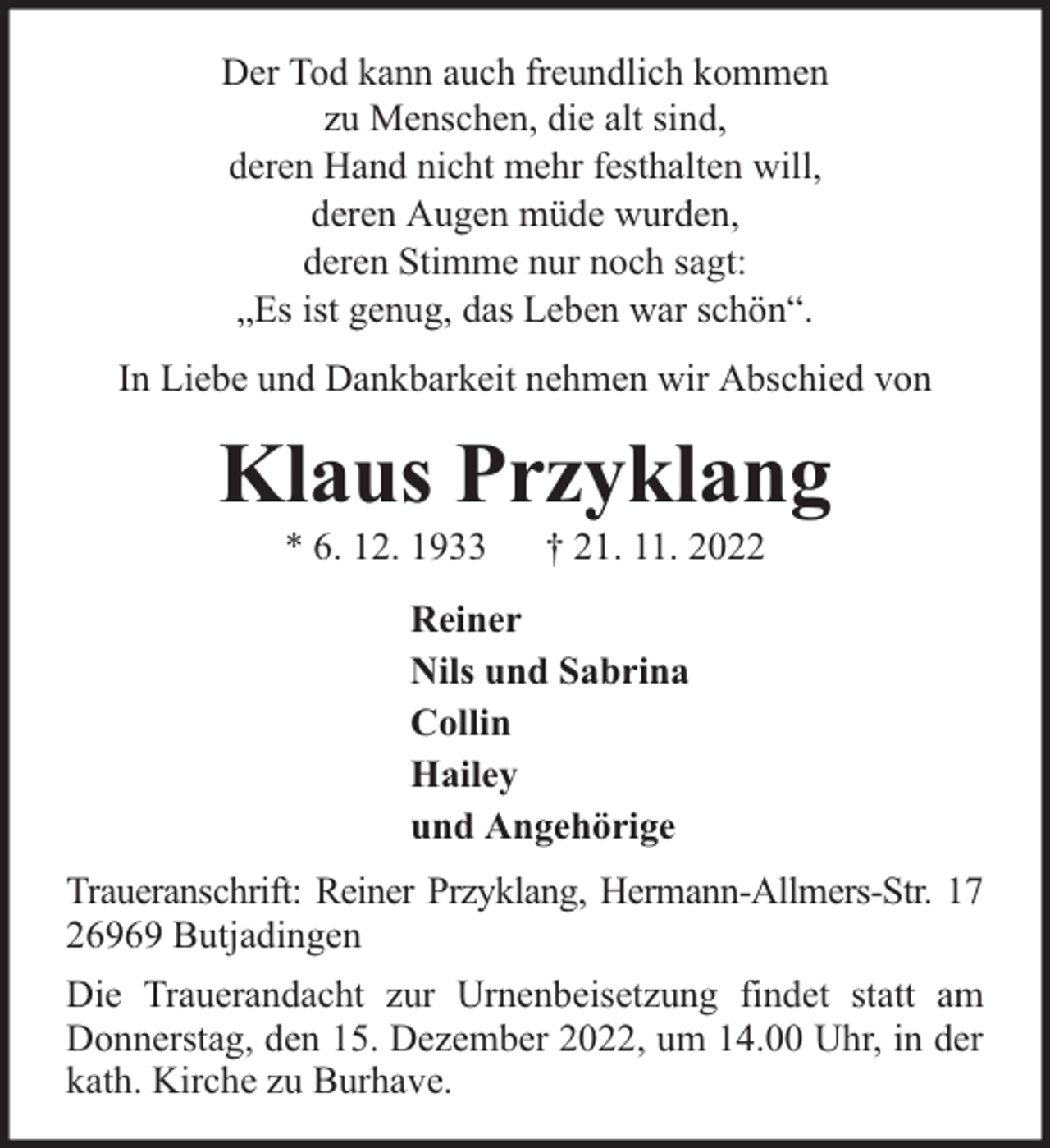 <p>Der Tod kann auch freundlich kommen<br />zu Menschen, die alt sind,<br />deren Hand nicht mehr festhalten will,<br />deren Augen müde wurden,<br />deren Stimme nur noch sagt:<br />„Es ist genug, das Leben war schön“.<br />In Liebe und Dankbarkeit nehmen wir Abschied von</p><p>Klaus Przyklang<br />* 6. 12. 1933</p><p>† 21. 11. 2022</p><p>Reiner<br />Nils und Sabrina<br />Collin<br />Hailey<br />und Angehörige<br />Traueranschrift: Reiner Przyklang, Hermann-Allmers-Str. 17<br />26969 Butjadingen<br />Die Trauerandacht zur Urnenbeisetzung findet statt am<br />Donnerstag, den 15. Dezember 2022, um 14.00 Uhr, in der<br />kath. Kirche zu Burhave.</p>