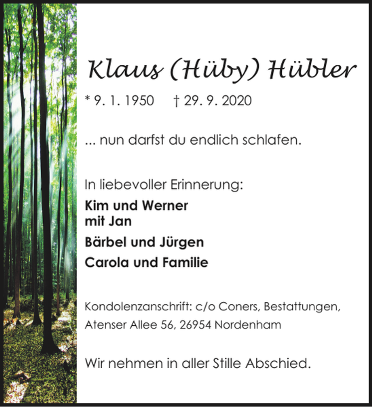 <p>Klaus (Hüby) Hübler<br />* 9. 1. 1950</p><p>† 29. 9. 2020</p><p>... nun darfst du endlich schlafen.<br />In liebevoller Erinnerung:<br />Kim und Werner<br />mit Jan<br />Bärbel und Jürgen<br />Carola und Familie<br />Kondolenzanschrift: c/o Coners, Bestattungen,<br />Atenser Allee 56, 26954 Nordenham</p><p>Wir nehmen in aller Stille Abschied.</p>