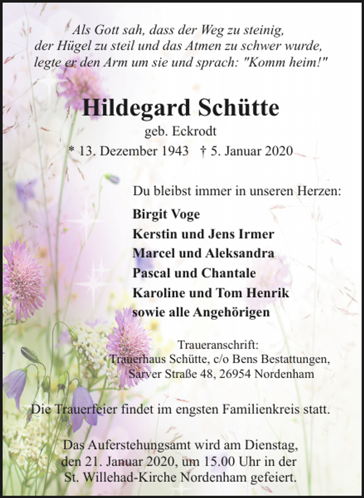 <p>Als Gott sah, dass der Weg zu steinig,<br />der Hügel zu steil und das Atmen zu schwer wurde,<br />legte er den Arm um sie und sprach: "Komm heim!"</p><p>Hildegard Schütte</p><p>geb. Eckrodt<br />* 13. Dezember 1943 † 5. Januar 2020<br />Du bleibst immer in unseren Herzen:<br />Birgit Voge<br />Kerstin und Jens Irmer<br />Marcel und Aleksandra<br />Pascal und Chantale<br />Karoline und Tom Henrik<br />sowie alle Angehörigen<br />Traueranschrift:<br />Trauerhaus Schütte, c/o Bens Bestattungen,<br />Sarver Straße 48, 26954 Nordenham</p><p>Die Trauerfeier findet im engsten Familienkreis statt.<br />Das Auferstehungsamt wird am Dienstag,<br />den 21. Januar 2020, um 15.00 Uhr in der<br />St. Willehad-Kirche Nordenham gefeiert.</p>