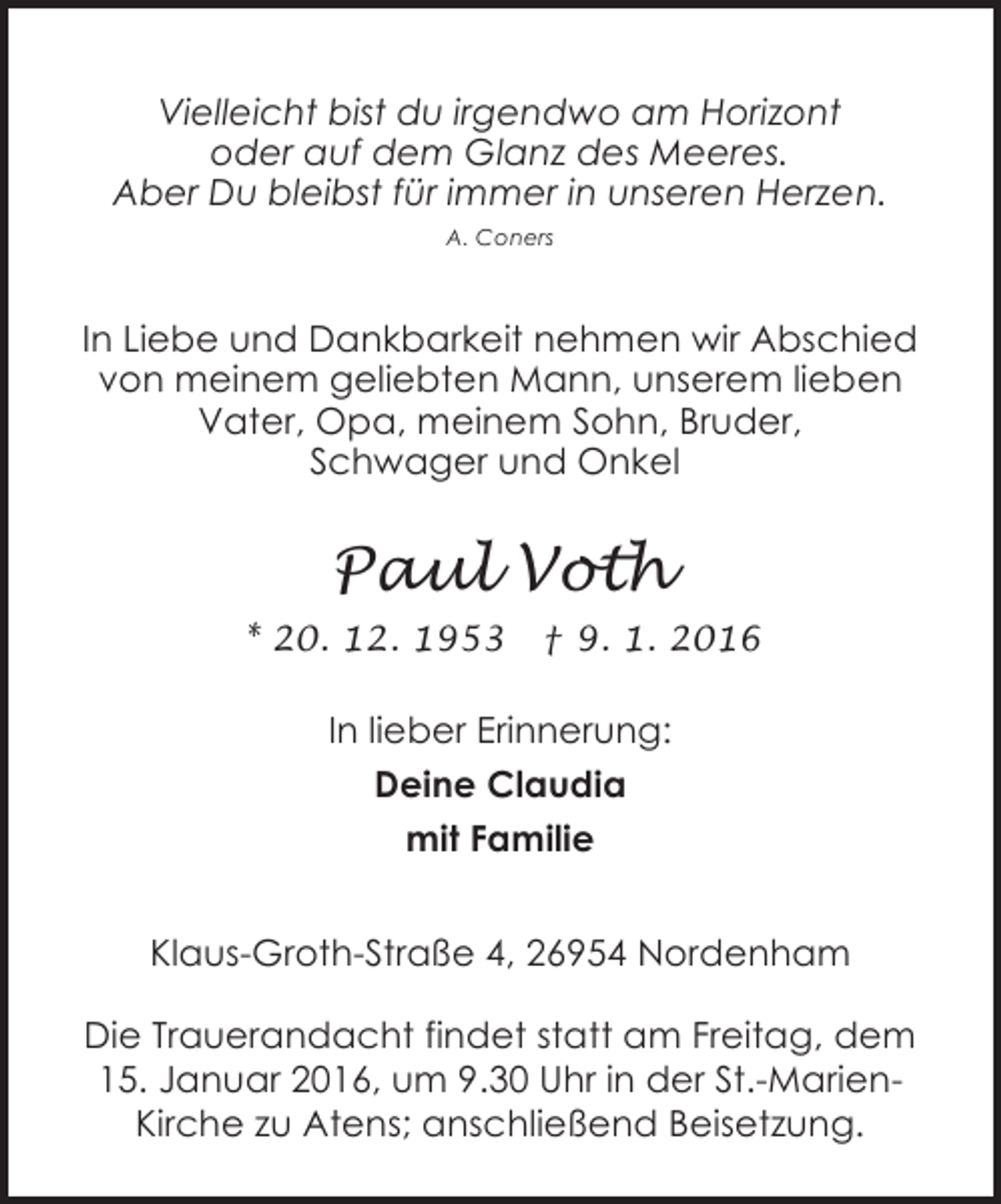 <p>Vielleicht bist du irgendwo am Horizont<br />oder auf dem Glanz des Meeres.<br />Aber Du bleibst für immer in unseren Herzen.<br />A. Coners</p><p>In Liebe und Dankbarkeit nehmen wir Abschied<br />von meinem geliebten Mann, unserem lieben<br />Vater, Opa, meinem Sohn, Bruder,<br />Schwager und Onkel</p><p>Paul Voth<br />* 20. 12. 1953</p><p>† 9. 1. 2016</p><p>In lieber Erinnerung:<br />Deine Claudia<br />mit Familie<br />Klaus-Groth-Straße 4, 26954 Nordenham<br />Die Trauerandacht findet statt am Freitag, dem<br />15. Januar 2016, um 9.30 Uhr in der St.-MarienKirche zu Atens; anschließend Beisetzung.</p>