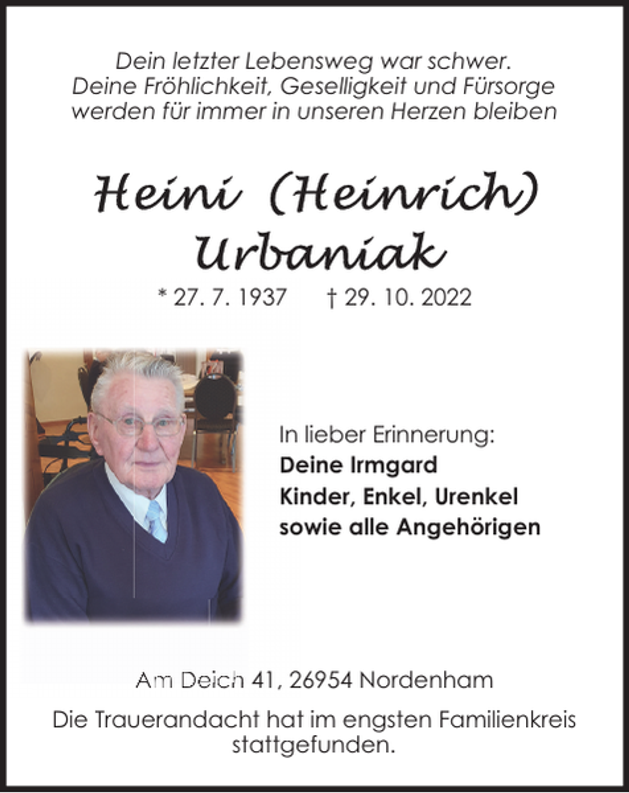 <p>Dein letzter Lebensweg war schwer.<br />Deine Fröhlichkeit, Geselligkeit und Fürsorge<br />werden für immer in unseren Herzen bleiben</p><p>* 27. 7. 1937</p><p>† 29. 10. 2022</p><p>In lieber Erinnerung:<br />Deine Irmgard<br />Kinder, Enkel, Urenkel<br />sowie alle Angehörigen</p><p>Am Deich 41, 26954 Nordenham<br />Die Trauerandacht hat im engsten Familienkreis<br />stattgefunden.</p>