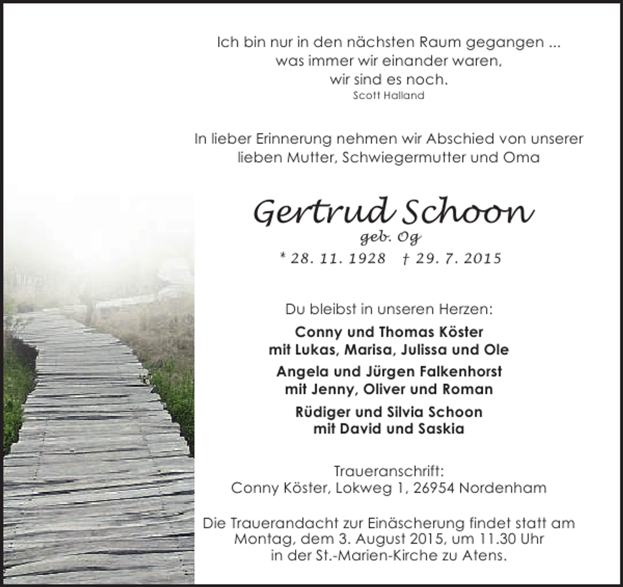 <p>Ich bin nur in den nächsten Raum gegangen ...<br />was immer wir einander waren,<br />wir sind es noch.<br />Scott Halland</p><p>In lieber Erinnerung nehmen wir Abschied von unserer<br />lieben Mutter, Schwiegermutter und Oma</p><p>Gertrud Schoon<br />geb. Og<br />* 28. 11. 1928 † 29. 7. 2015</p><p>Du bleibst in unseren Herzen:<br />Conny und Thomas Köster<br />mit Lukas, Marisa, Julissa und Ole<br />Angela und Jürgen Falkenhorst<br />mit Jenny, Oliver und Roman<br />Rüdiger und Silvia Schoon<br />mit David und Saskia<br />Traueranschrift:<br />Conny Köster, Lokweg 1, 26954 Nordenham<br />Die Trauerandacht zur Einäscherung findet statt am<br />Montag, dem 3. August 2015, um 11.30 Uhr<br />in der St.-Marien-Kirche zu Atens.</p>